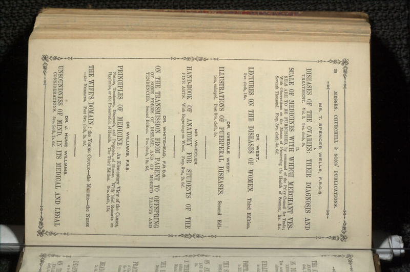 MR. T. SPENCER WELLS, F.R.C.S. DISEASES OF THE OVARIES: THEIR DIAGNOSIS AND TREATMENT. Vol. I. 8vo. cloth, 9s. SCALE OF MEDICINES WITH WHICH MERCHANT YES- SELS ARE TO BE FURNISHED, by command of the Privy Council for Trade; With Observations on the Means of Preserving the Health of Seamen &c &c' Seventh Thousand. Fcap. 8vo. cloth, 3s. 6d. DR. WEST. LECTURES ON THE DISEASES OF WOMEN. Third Edition. 8vo. cloth, 16s. DR. UVEDALE WEST. ILLUSTEATIONS OF PUERPERAL DISEASES, Second Edi- tion, enlarged. Post 8vo. cloth, 5s. MR. WHEELER. HAND-BOOK OF ANATOMY FOR STUDENTS OF THE FINE ARTS. With Engravings on Wood. Fcap. 8vo., 2s. 6d. DR. WHITEHEAD, F.R.C.S. ON THE TRANSMISSION FROM PARENT TO OFFSPRING OF SOME FORMS OF DISEASE, AND OF MORBID TAINTS AND TENDENCIES. Second Edition. 8vo. cloth, ] Os. 6d. DR. WILLIAMS, F.R.S. PRINCIPLES OF MEDICINE: An Elementaiy View of the Causes, Nature, Treatment, Diagnosis, and Prognosis, of Disease. With brief Remarks on Hygienics, or the Preservation of Health. The Third Edition. 8vo. cloth, 15s. THE WIFE'S DOMAIN : the YOUNG COUPLE—the MOTHER—the NURSE —the NURSLING. Post 8vo. cloth, 3s. 6d. CONSIDERATIONS. 8vo. cloth, 7s. 6d. DR. J. HUME WILLIAMS. ITS MEDICAL AND LEGAL