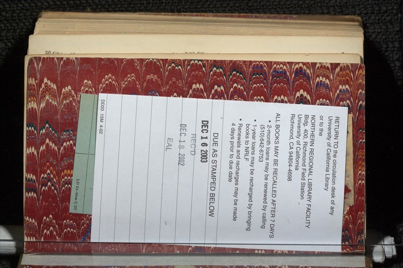 RETURN TO the circulation desk of any University of California Library or to the NORTHERN REGIONAL LIBRARY FACILITY Bldg. 400, Richmond Field Station University of California Richmond, CA 94804-4698 ALL BOOKS MAY BE RECALLED AFTER 7 DAYS • 2-month loans may be renewed by calling (510)642-6753 • 1-year loans may be recharged by bringing books to NRLF • Renewals and recharges may be made 4 days prior to due date DUE AS STAMPED BELOW DEC 1 6 2003 EAL DD20 15M 4-02 LD 21-95m-7,'37