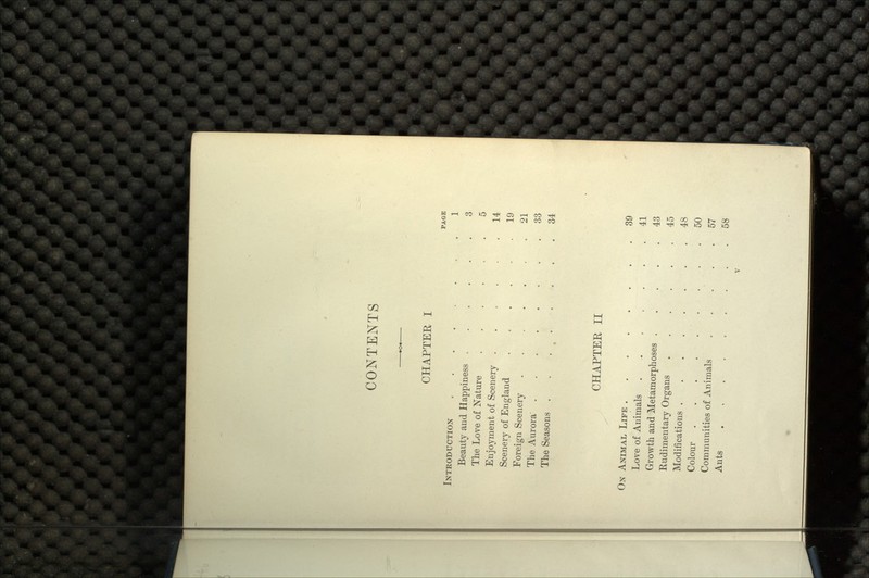 CONTENTS CHAPTER I PAGE INTRODUCTION ........ 1 Beauty and Happiness ...... 3 The Love of Nature ...... 5 Enjoyment of Scenery ..,.,. 14 Scenery of England ..... 19 Foreign Scenery ,21 The Aurora 33 The Seasons 34 CHAPTER II ON ANIMAL LIFE ........ 39 Love of Animals ....... 41 Growth and Metamorphoses 43 Rudimentary Organs 45 Modifications 48 Colour . . .50 Communities of Animals ..... 57 Ants 58