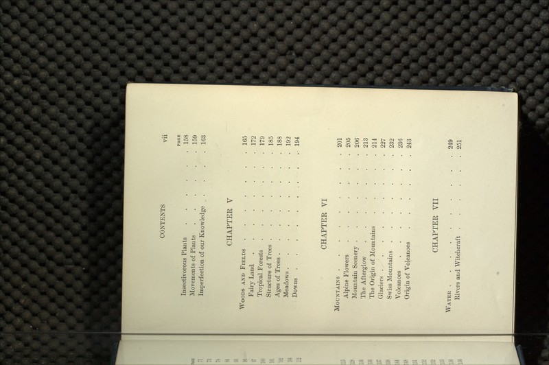 PAGE Insectivorous Plants 158 Movements of Plants 159 Imperfection of our Knowledge . . , .163 CHAPTER V WOODS AND FIELDS . . . • • .165 Fairy Land 172 Tropical Forests 179 Structure of Trees 185 Ages of Trees . . 188 Meadows • 192 Downs . . • • •-• • - • -'•• •••••- 194 CHAPTER VI MOUNTAINS 201 Alpine Flowers 205 Mountain Scenery 206 The Afterglow 213 The Origin of Mountains ..... 214 Glaciers .....•••• 227 Swiss Mountains 232 Volcanoes 236 Origin of Volcanoes 243 CHAPTER VII WATER 249 Rivers and Witchcraft 251