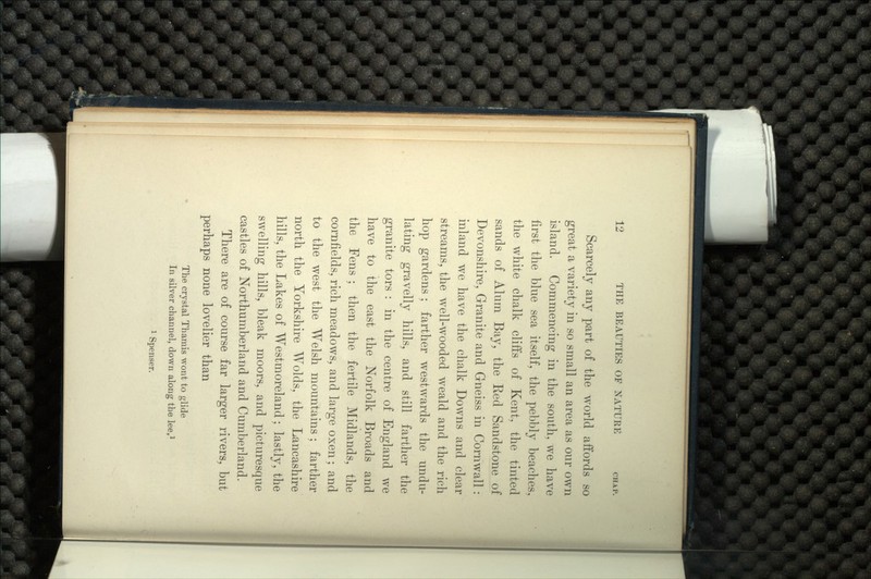Scarcely any part of the world affords so great a variety in so small an area as our own island. Commencing in the south, we have first the blue sea itself, the pebbly beaches, the white chalk cliffs of Kent, the tinted sands of Alurn Bay, the Red Sandstone of Devonshire, Granite and Gneiss in Cornwall: inland we have the chalk Downs and clear streams, the well-wooded weald and the rich hop gardens; farther westwards the undu- lating gravelly hills, and still farther the granite tors : in the centre of England we have to the east the Norfolk Broads and the Fens ; then the fertile Midlands, the cornfields, rich meadows, and large oxen; and to the west the Welsh mountains ; farther north the Yorkshire Wolds, the Lancashire hills, the Lakes of Westmoreland; lastly, the swelling hills, bleak moors, and picturesque castles of Northumberland and Cumberland. There are of course far larger rivers, but perhaps none lovelier than The crystal Thamis wont to glide In silver channel, down along the lee,1 1 Spenser.