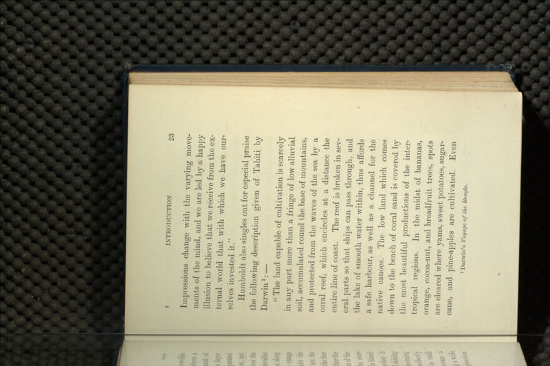 Impressions change with the varying move- ments of the mind, and we are led by a happy illusion to believe that we receive from the ex- ternal world that with which we have our- selves invested it. Hurnboldt also singles out for especial praise the following description given of Tahiti by Darwinl: —  The land capable of cultivation is scarcely in any part more than a fringe of low alluvial soil, accumulated round the base of mountains, and protected from the waves of the sea by a coral reef, which encircles at a distance the entire line of coast. The reef is broken in sev- eral parts so that ships can pass through, and the lake of smooth water within, thus affords a safe harbour, as well as a channel for the native canoes. The low land which comes down to the beach of coral sand is covered by the most beautiful productions of the inter- tropical regions. In the midst of bananas, orange, cocoa-nut, and breadfruit trees, spots are cleared where yams, sweet potatoes, sugar- cane, and pine-apples are cultivated. Even 1 Darwin's Voyage of the Beagle.