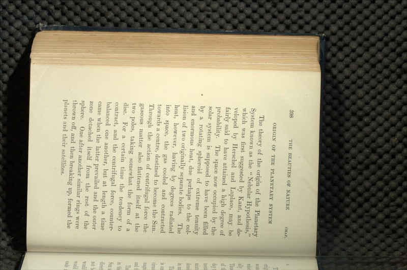 ORIGIN OF THE PLANETARY SYSTEM The theory of the origin of the Planetary System known as the  Nebular Hypothesis/' which was first suggested by Kant, and de- veloped by Herschel arid Laplace, may be fairly said to have attained a high degree of probability. The space now occupied by the solar system is supposed to have been filled by a rotating spheroid of extreme tenuity and enormous heat, due perhaps to the col- lision of two originally separate bodies. The heat, however, having by degrees radiated into space, the gas cooled and contracted towards a centre, destined to become the Sun. Through the action of centrifugal force the gaseous matter also flattened itself at the two poles, taking somewhat the form of a disc. For a certain time the tendency to contract, and the centrifugal force, counter- balanced one another, but at length a time came when the latter prevailed and the outer zone detached itself from the rest of the sphere. One after another similar rings were thrown off, and then breaking up, formed the planets and their satellites.