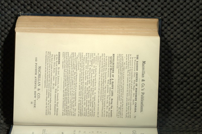 THE BARREN GROUND OF NORTHERN CANADA. By J. WARBURTON PIKE. With Maps. 8vo. $2.00. An account of an expedition, full of peril and adventure, undertaken last year in the pursuit of big game in the Barren Ground, — the vast desert that lies between Hudson's Bay, the eastern end of the three great lakes of the North, and the Arctic Sea. ... His subject is so new and his experiences so novel that he is sure of a candid hearing from sportsmen, and also from those who are always eager to read about adventures into comparatively unknown regions. . . . Mr. Pike is a brave and fearless hunter, and throws a great deal of enthusiasm into his work. — Boston Herald. RECOLLECTIONS OF A HAPPY LIFE: Being the Autobi- ography of Marianne North. Edited by her sister, Mrs. JOHN ADDINGTON SYMONDS. With portraits. Two vols. 8vo. $7.00. In the preface Mrs. Symonds says:  My sister was no botanist, in the tech- nical sense of the term, but her feeling for plants in their beautiful living person- ality was more like that which we all feel for human friends. The following headings of the chapters will give the reader an exact idea of its contents: — Volume /.: I. Early Days and Home Life. II. Canada and United States. III. Jamaica. IV. Brazil. V. Highlands of Brazil. VI. Teneriffe, California, Japan, Singapore. VII. Borneo and Java. VIII. Ceylon and Home. IX. India. Volume II.: X. Hill-Places in India. XI. Rajputana. XII. Second Visit to Borneo, Queensland, New South Wales. XIII. Western Australia, Tasmania, New Zealand. XIV. South Africa. XV. Seychelles Islands, 1883. XVI. Chili.  There can be little doubt about the reception which the book will meet with; it must at once take its place in the first rank among the records of travellers' experiences which have contributed a special charm to the literature of our times. — Athenezum.  The autobiography of Marianne North is an entertaining book. This lady never lacked courage. Her book is full of it, as her life was, and full of the energy of overflowing life and of original — or, at any rate, individual — views. The autobiography is a record of her passion for travel. — New York Tribune.  The record, as it stands, is interesting to every class of reader. Miss North's powers of description are not confined to her brush alone, and some of the descrip- tive work of her pen is of a very high merit. She wrote always with a clear con- ciseness, with a very full power of expression, and with an abundance of quiet humor. — Spectator. SUNSHINE. By AMY JOHNSON, LL.A., formerly Head Mistress of the Royal Academy, Inverness. With numerous Illustrations. Nature Story Books. I2mo. $1.75. The first of a series of books intended to present some leading scientific prin- ciples in such a form as to arouse the interest of children. As far as possible, Miss Johnson has drawn her illustrations from common things, and has devised her experiments to suit the simplest apparatus. MACMILLAN & CO., 112 FOURTH AVENUE, NEW YORK.