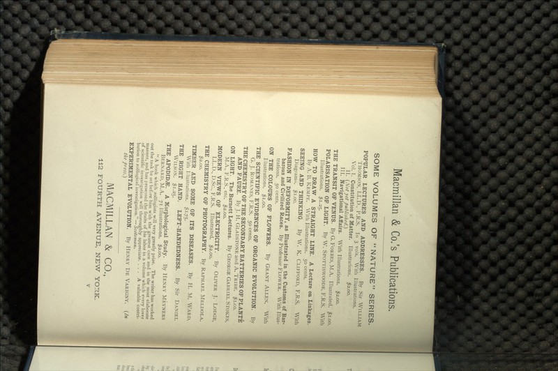 SOME VOLUMES OF NATURE SERIES. POPULAR LECTURES AND ADDRESSES. By Sir WILLIAM THOMSON, LL.D., P.R.S. In 3 vols. With Illustrations. Vol. I. Constitution of Matter. Illustrations. $2.00. II. (Not yet published.} III. Navigational Affairs. With Illustrations. $2.00. THE TRANSIT OF VENUS. By G. FORBES, M.A. Illustrated. $1.00. POLARISATION OF LIGHT. By W. SPOTTISWOODE, F.R.S. With Illustrations. #1.25. HOW TO DRAW A STRAIGHT LINE. A Lecture on Linkages. By A. B. KEMPE. With Illustrations. 50 cents. SEEING AND THINKING. By W. K. CLIFFORD, F.R.S. With Diagrams. $1.00. FASHION IN DEFORMITY, as Illustrated in the Customs of Bar- barous and Civilized Races. By Professor FLOWER. With Illus- trations. 50 cents. ON THE COLOURS OF FLOWERS. By GRANT ALLEN. With Illustrations. $1.00. THE SCIENTIFIC EVIDENCES OF ORGANIC EVOLUTION. By G. J. ROMANES, F.R.S. 50 cents. THE CHEMISTRY OF THE SECONDARY BATTERIES OF PL ANTE AND FAURE. By J. H. GLADSTONE and A. TRIBE. $i.co. ON LIGHT. The Burnett Lectures. By GEORGE GABRIEL STOKES, M.A., F.R.S., etc. $2.00. MODERN VIEWS OF ELECTRICITY. By OLIVER J. LODGE, LL.D., D.Sc., F.R.S. Illustrated. $2.00. THE CHEMISTRY OF PHOTOGRAPHY. By RAPHAEL MELDOLA. $2.00. TIMBER AND SOME OF ITS DISEASES. By H. M. WARD. With Illustrations. $1.75. THE RIGHT HAND. LEFT-HANDEDNESS. By Sir DANIEL WILSON. $1.25. THE APODHX&:. A Morphological Study. By HENRY MEYNERS BERNARD, M.A.. 71 Illustrations. $2.00.  A book which zoologists will very greatly prize. The writer has worked out the task he set before him with the greatest care and in the most elaborate manner, and has presented the fruits of his labor in a volume which every lover of scientific investigation will thoroughly appreciate. ... A valuable contri- bution to zoological investigation. — Scotsman. EXPERIMENTAL EVOLUTION. By HENRY DE VARIGNY. (In the press.) MACMILLAN & CO.,