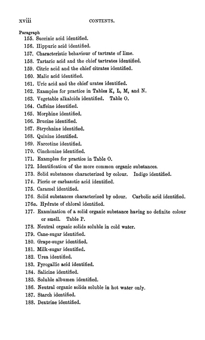 Paragraph 155. Succinic acid identified. ] 56. nippuric acid identified. 157. Characteristic behaTiour of tartrate of lime. 168. Tartaric acid and the chief tartrates identified. 169. Citric acid and the chief citrates identified. 160. Malic acid identified. 161. Uric acid and the chief urates identified. 162. Examples for practice in Tables K, L, M, and N. 163. Vegetable alkaloids identified. Table 0. 164. Cafieine identified. 165. Morphine identified. 166. Brucine identified. 167. Strychnine identified. 168. Quinine identified. 169. Narcotine identified. 170. Oinchonine identified. 171. Examples for practice in Table 0. 172. Identification of the more common organic substances. 173. Solid substances characterized by colour. Indigo identified. 174. Ficric or carbazotic acid identified. 176. Caramel identified, 176. Solid substances characterized by odour. Carbolic acid identified. 176a. Hydrate of chloral identified. 177. Examination of a solid organic substance having no definite colour or smell. Table P. 178. Neutral organic solids soluble in cold water. 179. Cane-sugar identified. 180. drape-sugar identified. 181. Milk-sugar identified. 182. Urea identified. 183. Pyrogallic acid identified. 184. Salicine identified. 185. Soluble albumen identified. 186. Neutral organic solids soluble in hot water only. 187. Starch identified. 188. Dextrine identified.