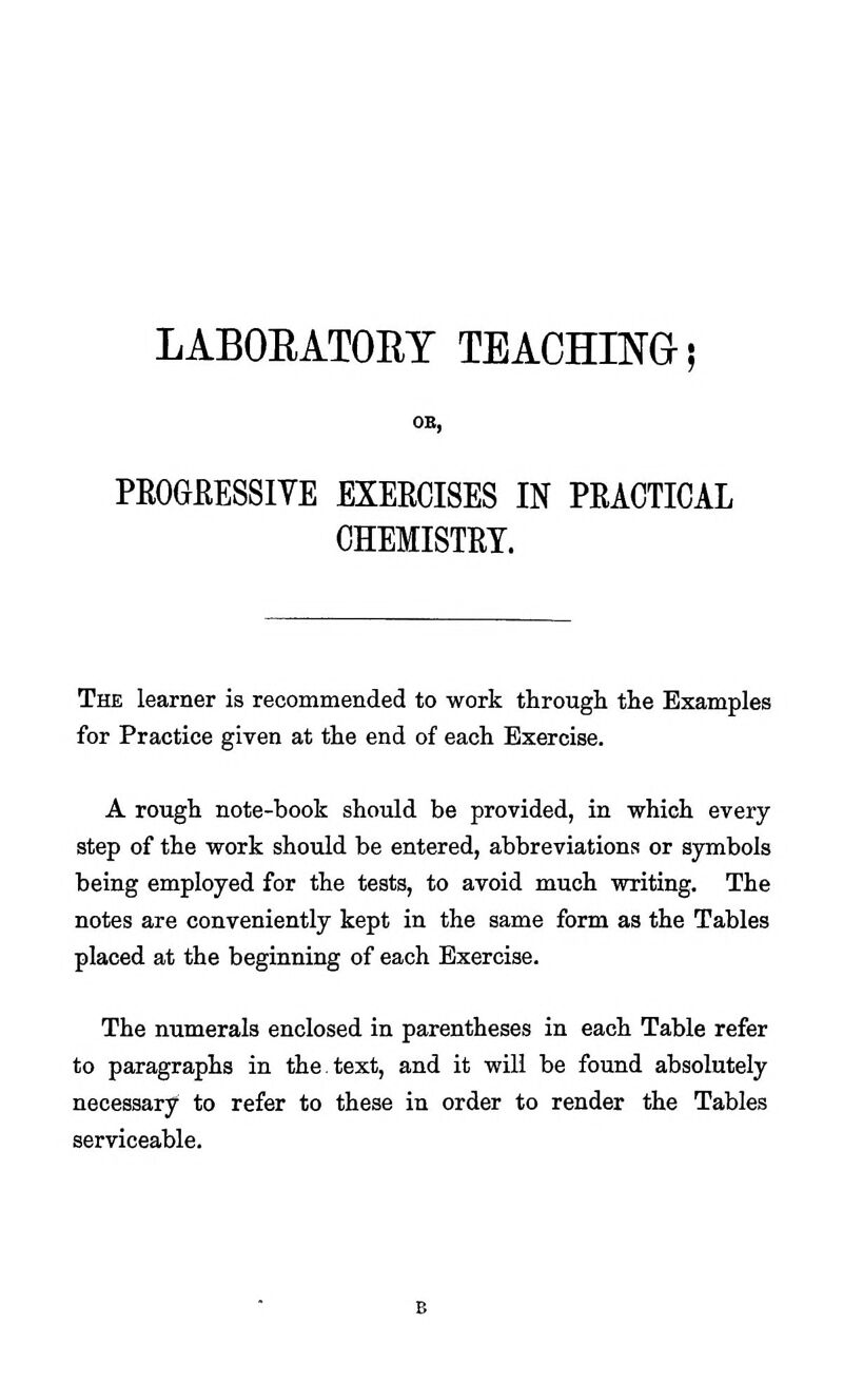 LABORATORY TEACHINGl PROGfiESSIYE EXEECISES IN PRACTICAL CHEMISTRY. The learner is recommended to work through the Examples for Practice given at the end of each Exercise. A rough note-book should be provided, in which every step of the work should be entered, abbreviations or symbols being employed for the tests, to avoid much writing. The notes are conveniently kept in the same form as the Tables placed at the beginning of each Exercise. The numerals enclosed in parentheses in each Table refer to paragraphs in the.text, and it will be found absolutely necessary to refer to these in order to render the Tables serviceable.