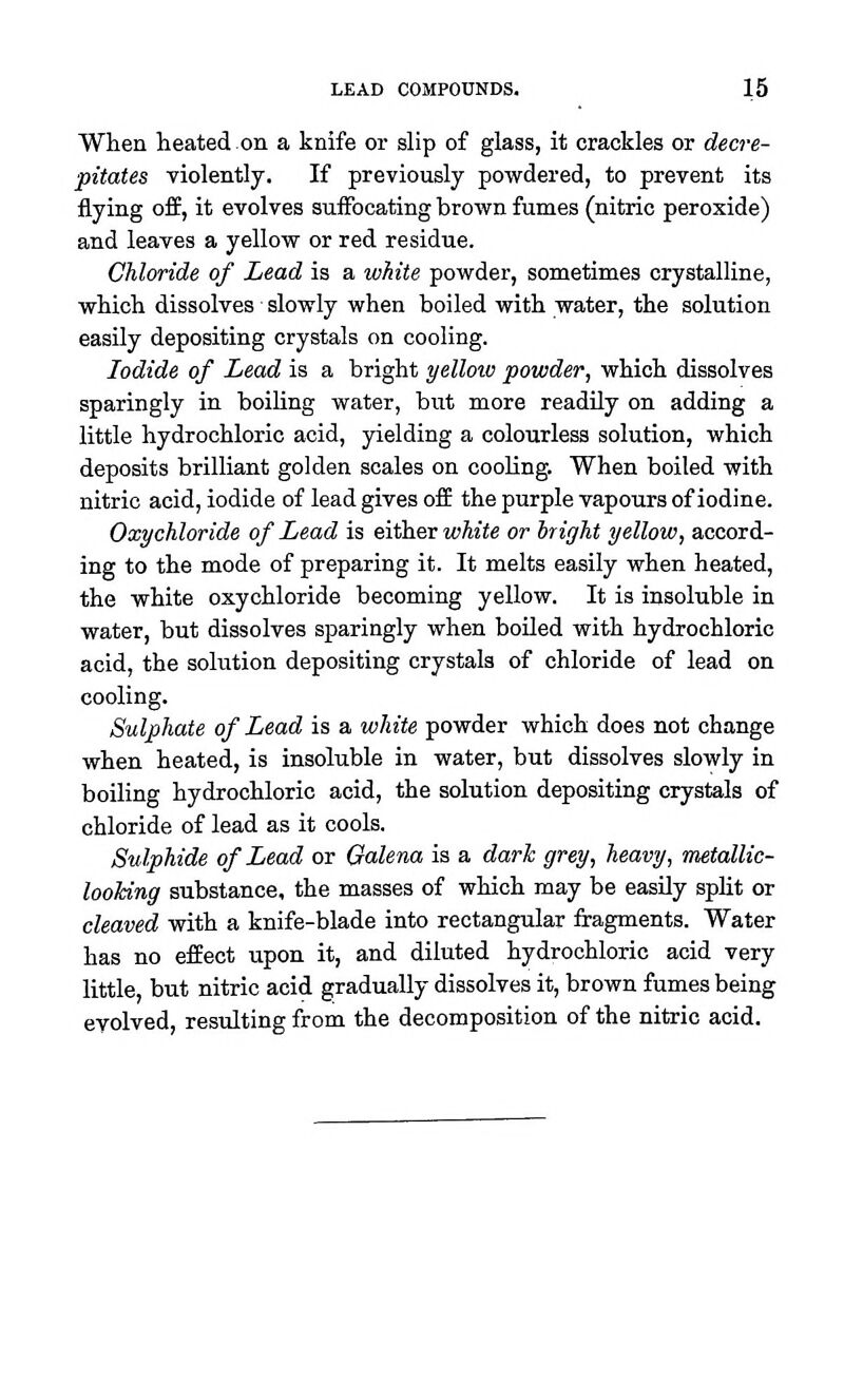 When heated on a knife or slip of glass, it crackles or decre- pitates violently. If previously powdered, to prevent its flying off, it evolves suffocating brown fumes (nitric peroxide) and leaves a yellow or red residue. Chloride of Lead is a white powder, sometimes crystalline, which dissolves slowly when boiled with water, the solution easily depositing crystals on cooling. Iodide of Lead is a bright yellow powder, which dissolves sparingly in boihng water, but more readily on adding a little hydrochloric acid, yielding a colourless solution, which deposits brilliant golden scales on cooling. When boiled with nitric acid, iodide of lead gives off the purple vapours of iodine. Oxychloride of Lead is either white or bright yellow, accord- ing to the mode of preparing it. It melts easily when heated, the white oxychloride becoming yellow. It is insoluble in water, but dissolves sparingly when boiled with hydrochloric acid, the solution depositing crystals of chloride of lead on cooling. Sulphate of Lead is a white powder which does not change when heated, is insoluble in water, but dissolves slowly in boiling hydrochloric acid, the solution depositing crystals of chloride of lead as it cools. Sulphide of Lead or Galena is a darh grey, heavy, metallic- looking substance, the masses of which may be easily split or cleaved with a knife-blade into rectangular fragments. Water has no effect upon it, and diluted hydrochloric acid very little, but nitric acid gradually dissolves it, brown fumes being evolved, resulting from the decomposition of the nitric acid.