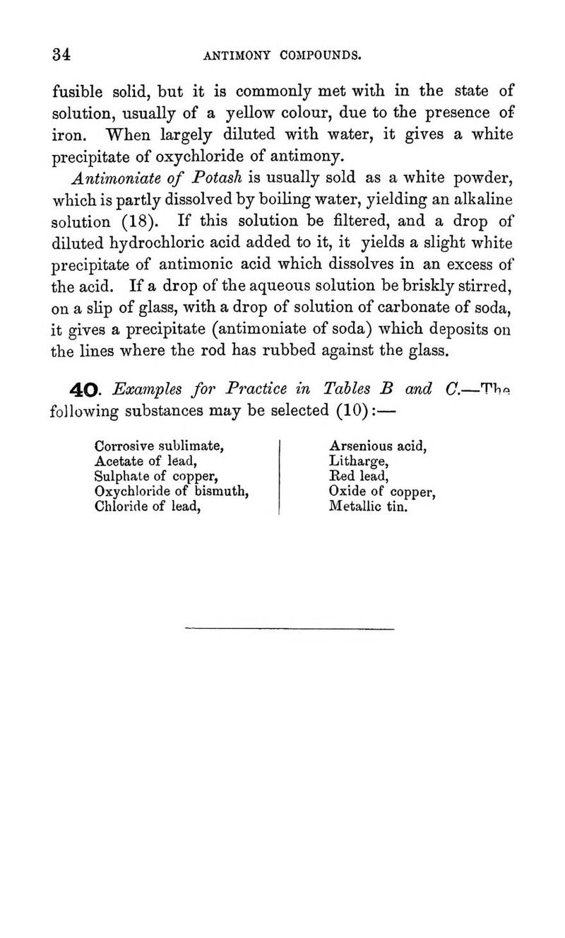 fusible solid, but it is commonly met with in the state of solution, usually of a yellow colour, due to the presence of iron. When largely diluted with water, it gives a white precipitate of oxychloride of antimony. Antimoniate of Potash is usually sold as a white powder, which is partly dissolved by boiling water, yielding an alkaline solution (18). If this solution be filtered, and a drop of diluted hydrochloric acid added to it, it yields a slight white precipitate of antimonic acid which dissolves in an excess of the acid. If a drop of the aqueous solution be briskly stirred, on a slip of glass, with a drop of solution of carbonate of soda, it gives a precipitate (antimoniate of soda) which deposits on the lines where the rod has rubbed against the glass. 40- Examples for Practice in Tables B and G.—'Vho following substances may be selected (10):— Corrosive sublimate, Acetate of lead, Sulphate of copper, Oxychloride of bismuth. Chloride of lead, Arsenious acid, Litharge, Red lead, Oxide of copper, Metallic tin.