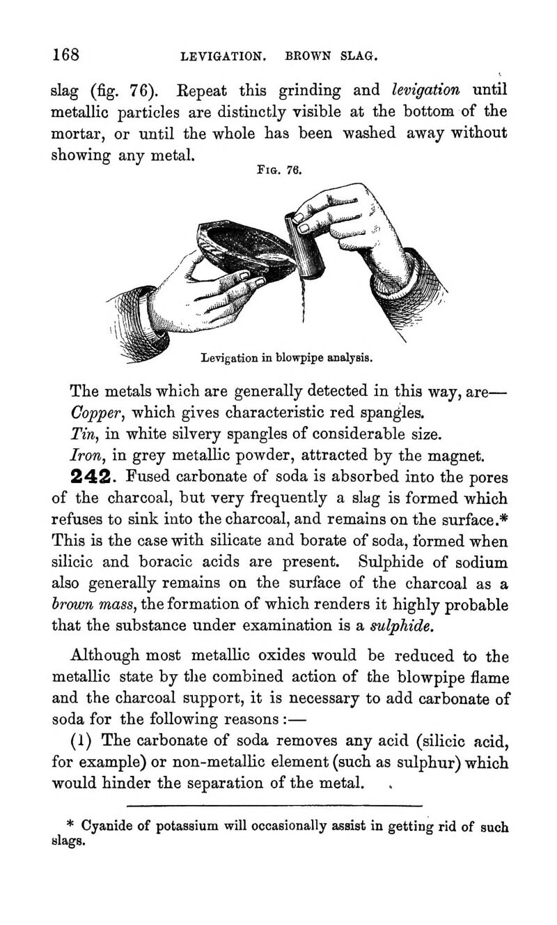 slag (fig. 76). Eepeat this grinding and levigation until metallic particles are distinctly visible at the bottom of the mortar, or until the whole has been washed away without showing any metal. Fia. 76. Levigation in blowpipe analysis. The metals which are generally detected in this way, are— Copper, which gives characteristic red spangles. Tin, in white silvery spangles of considerable size. Iron, in grey metallic powder, attracted by the magnet. 242. Fused carbonate of soda is absorbed into the pores of the charcoal, but very frequently a slag is formed which refuses to sink into the charcoal, and remains on the surface.* This is the case with silicate and borate of soda, formed when silicic and boracic acids are present. Sulphide of sodium also generally remains on the surface of the charcoal as a hrown mass, the formation of which renders it highly probable that the substance under examination is a sulphide. Although most metallic oxides would be reduced to the metallic state by the combined action of the blowpipe flame and the charcoal support, it is necessary to add carbonate of soda for the following reasons :— (1) The carbonate of soda removes any acid (silicic acid, for example) or non-metallic element (such as sulphur) which would hinder the separation of the metal. Cyanide of potassium will ocoaBionally assist in getting rid of such