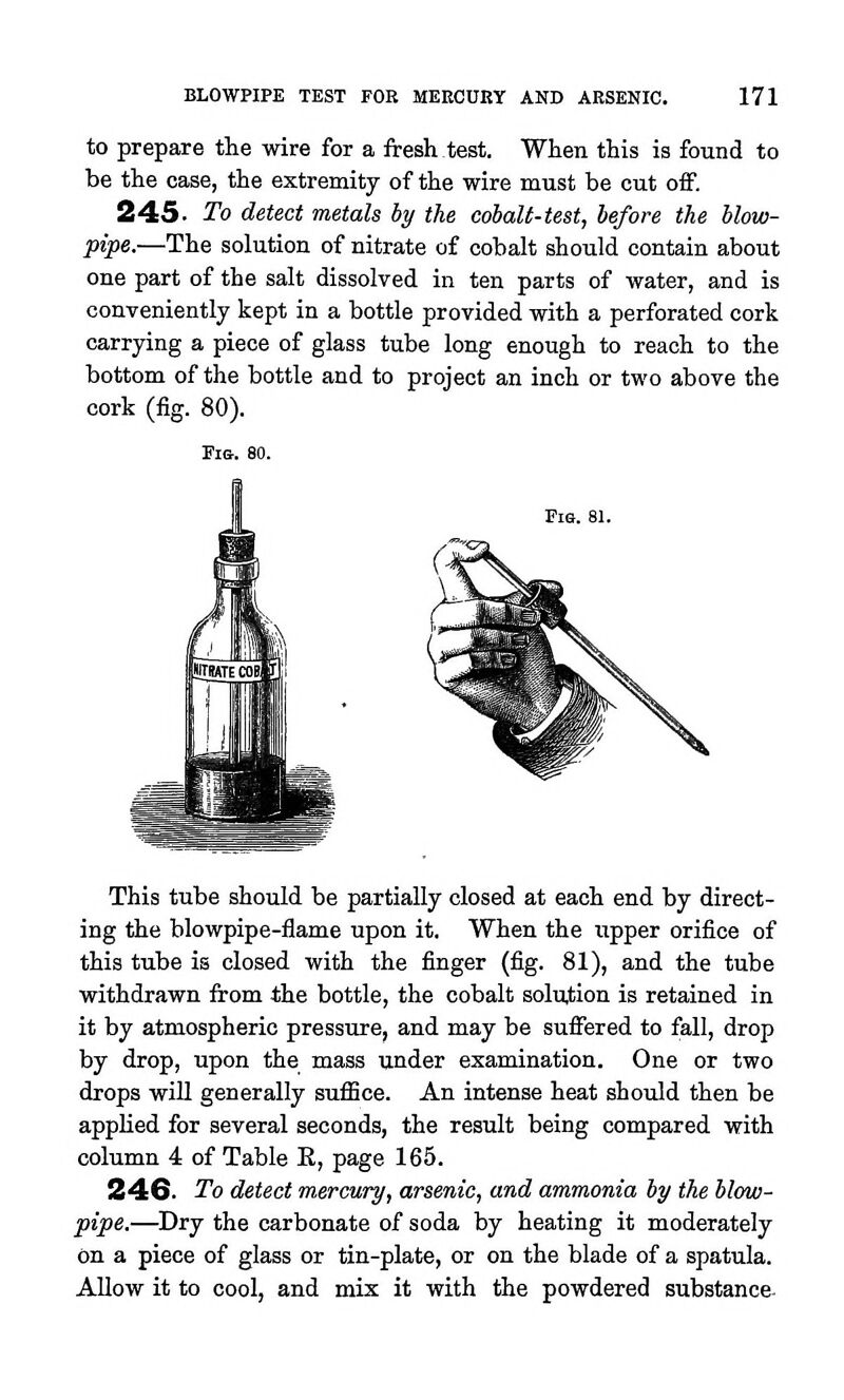 to prepare the wire for a fresh test. When this is found to be the case, the extremity of the wire must be cut off. 245. To detect metals by the cobaU-test, before the blow- pipe.—The solution of nitrate o£ cobalt should contain about one part of the salt dissolved in ten parts of water, and is conveniently kept in a bottle provided with a perforated cork carrying a piece of glass tube long enough to reach to the bottom of the bottle and to project an inch or two above the cork (fig. 80). Fis. 80. Fie. 81. This tube should be partially closed at each end by direct- ing the blowpipe-flame upon it. When the upper orifice of this tube is closed with the finger (fig. 81), and the tube withdrawn from the bottle, the cobalt soluJ;ion is retained in it by atmospheric pressure, and may be suffered to fall, drop by drop, upon the mass under examination. One or two drops wiU generally suffice. An intense heat should then be applied for several seconds, the result being compared with column 4 of Table E, page 165. 24G. To detect mercury, arsenic, and ammonia by the blow- pipe.—Dry the carbonate of soda by heating it moderately on a piece of glass or tin-plate, or on the blade of a spatula. AUow it to cool, and mix it with the powdered substance-