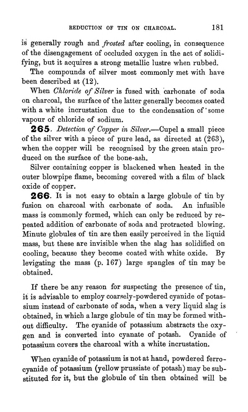 is generally rough and frosted after cooling, in consequence of the disengagement of occluded oxygen in the act of solidi- fying, but it acquires a strong metallic lustre when rubbed. The compounds of silver most commonly met with have been described at (12). When Chloride of Silver is fused with carbonate of soda on charcoal, the surface of the latter generally becomes coated with a white incrustation due to the condensation of' some vapour of chloride of sodium. 265. Detection of Copper in Silver.—Cupel a small piece of the silver with a piece of pure lead, as directed at (263), when the copper will be recognised by the green stain pro- duced on the surface of the bone-ash. Silver containing copper is blackened when heated in the outer blowpipe flame, becoming covered with a film of black oxide of copper. 2GG. It is not easy to obtain a large globule of tin by fusion on charcoal with carbonate of soda. An infusible mass is commonly formed, which can only be reduced by re- peated addition of carbonate of soda and protracted blowing. Minute globules of tin are then easily perceived in the liquid mass, but these are invisible when the slag has solidified on cooling, because they become coated with white oxide. By levigating the mass (p. 167) large spangles of tin may be obtained. If there be any reason for suspecting the presence of tin, it is advisable to employ coarsely-powdered cyanide of potas- sium instead of carbonate of soda, when a very liquid slag is obtained, in which a large globule of tin maybe formed with- out difficulty. The cyanide of potassium abstracts the oxy- gen and is converted into cyanate of potash. Cyanide of potassium covers the charcoal with a white incrustation. When cyanide of potassium is not at hand, powdered ferro- cyanide of potassium (yellow prussiate of potash) may be sub- stituted for it, but the globule of tin then obtained will be