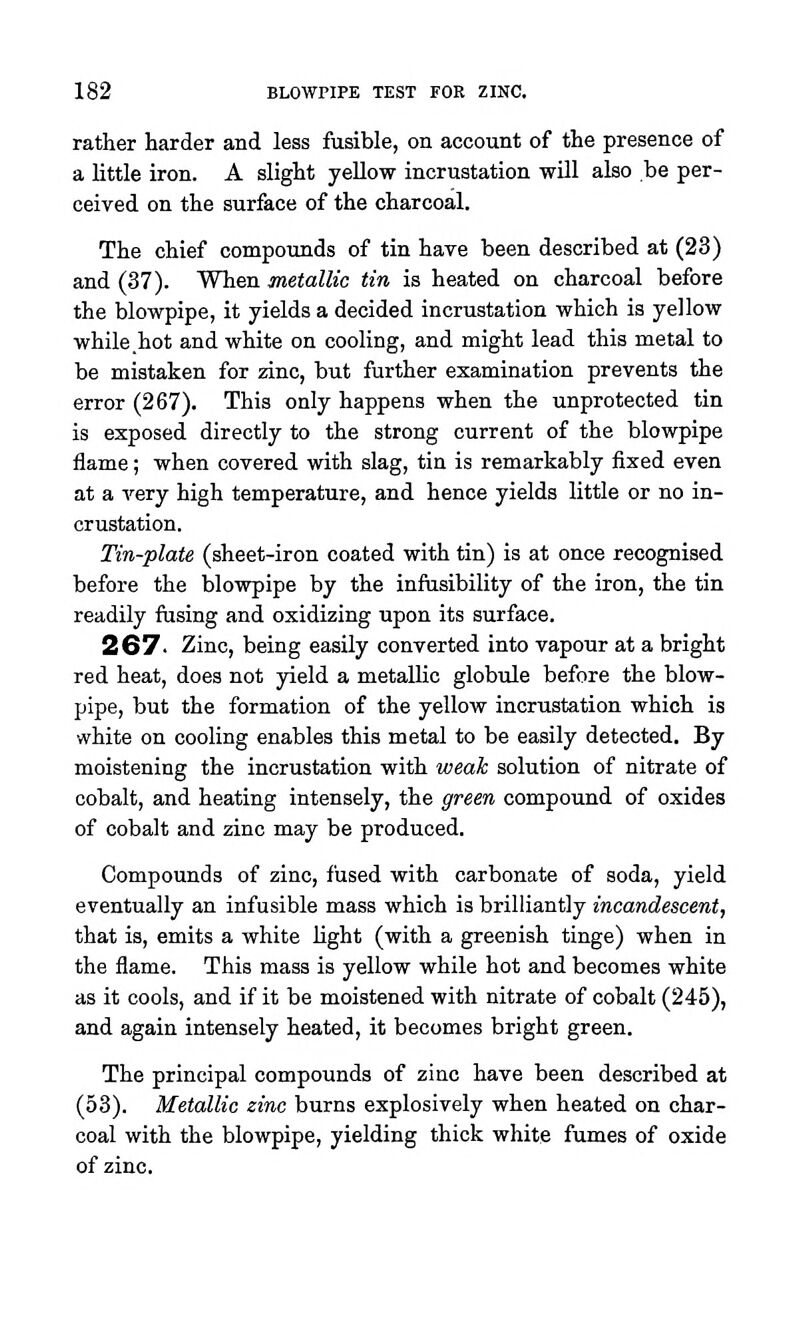 rather harder and less fusible, on account of the presence of a little iron. A slight yellow incrustation wUl also be per- ceived on the surface of the charcoal. The chief compounds of tin have been described at (23) and (37). When Metallic tin is heated on charcoal before the blowpipe, it yields a decided incrustation which is yellow while .hot and white on cooling, and might lead this metal to be mistaken for zinc, but further examination prevents the error (267). This only happens when the unprotected tin is exposed directly to the strong current of the blowpipe flame; when covered with slag, tin is remarkably fixed even at a very high temperature, and hence yields little or no in- crustation. Tin-plate (sheet-iron coated with tin) is at once recognised before the blowpipe by the infiisibility of the iron, the tin readily fusing and oxidizing upon its surface. 267- Zinc, being easily converted into vapour at a bright red heat, does not jrield a metallic globule before the blow- pipe, but the formation of the yellow incrustation which is white on cooling enables this metal to be easily detected. By moistening the incrustation with weak solution of nitrate of cobalt, and heating intensely, the green compound of oxides of cobalt and zinc may be produced. Compounds of zinc, fused with carbonate of soda, yield eventually an infusible mass which is brilliantly incandescent, that is, emits a white light (with a greenish tinge) when in the flame. This mass is yellow while hot and becomes white as it cools, and if it be moistened with nitrate of cobalt (245), and again intensely heated, it becomes bright green. The principal compounds of zinc have been described at (53). Metallic zinc burns explosively when heated on char- coal with the blowpipe, yielding thick white fumes of oxide of zinc.