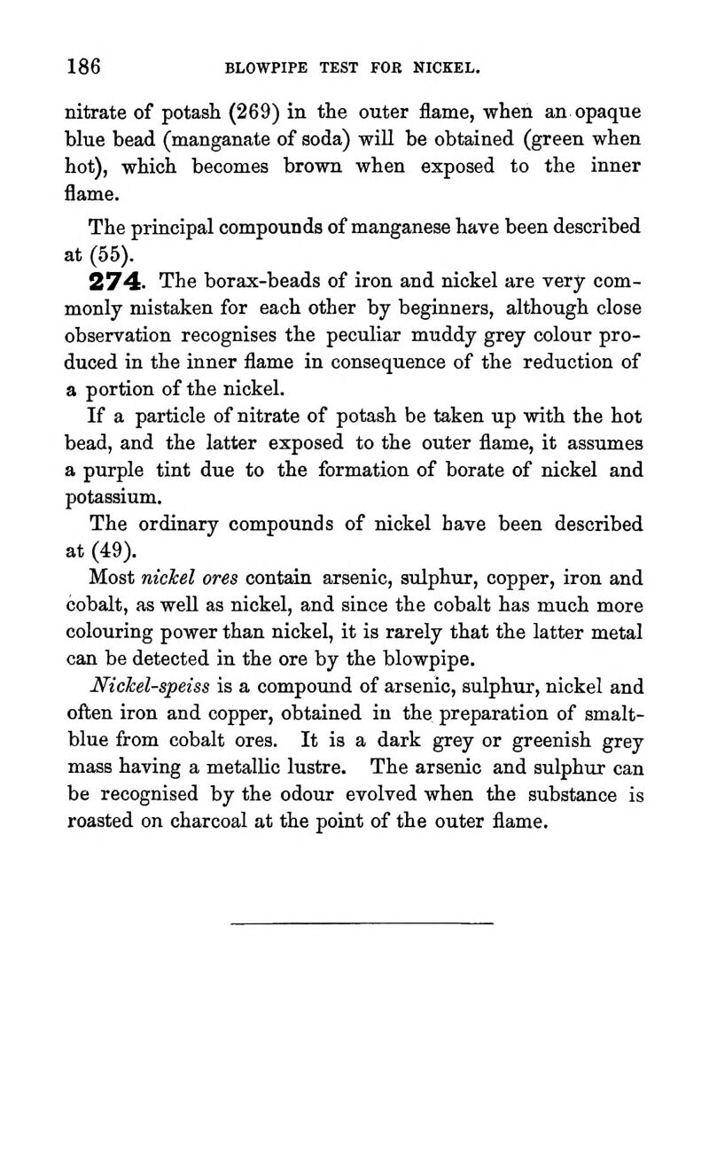 nitrate of potash (269) in the outer flame, when an opaque blue bead (manganate of soda) will be obtained (green when hot), which becomes brown when exposed to the inner The principal compounds of manganese have been described at (55). 274. The borax-beads of iron and nickel are very com- monly mistaken for each other by beginners, although close observation recognises the peculiar muddy grey colour pro- duced in the inner flame in consequence of the reduction of a portion of the nickel. If a particle of nitrate of potash be taken up with the hot bead, and the latter exposed to the outer flame, it assumes a purple tint due to the formation of borate of nickel and potassium. The ordinary compounds of nickel have been described at (49). Most nichel ores contain arsenic, sulphur, copper, iron and cobalt, as well as nickel, and since the cobalt has much more colouring power than nickel, it is rarely that the latter metal can be detected in the ore by the blowpipe. Nickel-speiss is a compound of arsenic, sulphur, nickel and often iron and copper, obtained in the preparation of smalt- blue from cobalt ores. It is a dark grey or greenish grey mass having a metallic lustre. The arsenic and sulphirr can be recognised by the odour evolved when the substance is roasted on charcoal at the point of the outer flame.