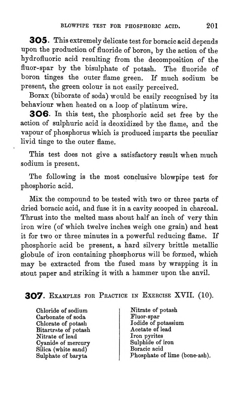 305 ■ This extremely delicate test for boracic acid depends upon the production of fluoride of boron, by the action of the hydrofluoric acid resulting from the decomposition of the fluor-spar by the bisulphate of potash. The fluoride of boron tinges the outer flame green. If much sodium be present, the green colour is not easily perceived. Borax (biborate of soda) would be easily recognised by its behaviour when heated on a loop of platinum wire. 30G. In this test, the phosphoric acid set free by the action of sulphuric acid is deoxidized by the flame, and the vapour of phosphorus which is produced imparts the peculiar livid tinge to the outer flame. This test does not give a satisfactory result when much sodium is present. The following is the most conclusive blowpipe test for phosphoric acid. Mix the compound to be tested with two or three parts of dried boracic acid, and fuse it in a cavity scooped in charcoal. Thrust into the melted mass about half an inch of very thin iron wire (of which twelve inches weigh one grain) and heat it for two or three minutes in a powerful reducing flame. If phosphoric acid be present, a hard silvery brittle metallic globule of iron containing phosphorus will be formed, which may be extracted from the fused mass by wrapping it in stout paper and striking it with a hammer upon the anvil. 307. Examples foe Peactice ih Exercise XVII. (10). Chloride of sodium Carbonate of soda Chlorate of potash Bltartrate of potash Nitrate of lead Cyanide of mercury Silica (white sand) Sulphate of baryta Nitrate of potash Fluor-spar Iodide of potassium Acetate of lead Iron pyrites Sulphide of iron Boracic acid Phosphate of lime (bone-ash).