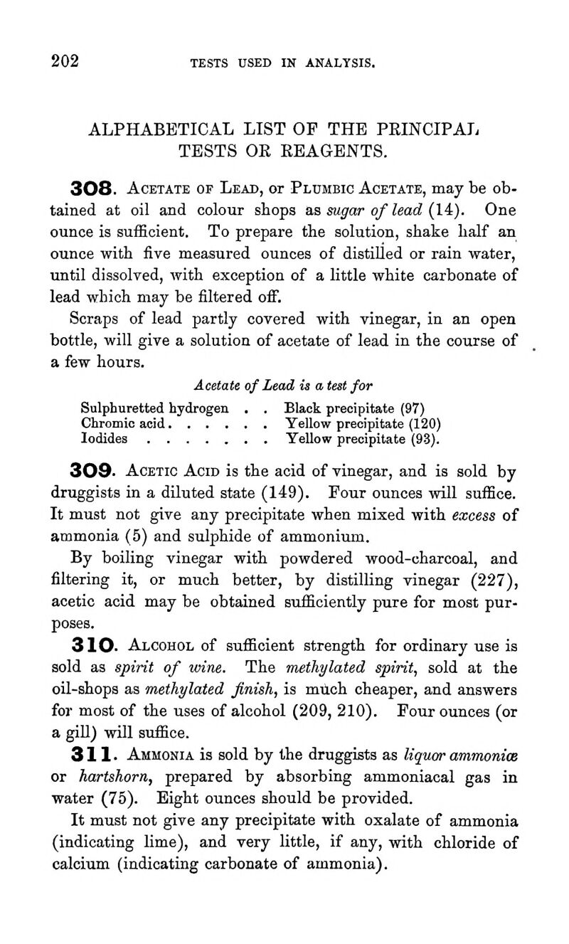 ALPHABETICAL LIST OP THE PEINCIPAL TESTS OR REAGENTS. 308. Acetate of Lead, or Plumbic Acetate, may be ob- tained at oil and colour stops as sugar of lead (14). One ounce is sufficient. To prepare the solution, shake half an ounce with five measured ounces of distilled or rain water, until dissolved, with exception of a little white carbonate of lead which may be filtered off. Scraps of lead partly covered with vinegar, in an open bottle, will give a solution of acetate of lead in the course of a few hours. Acetate of Lead is a test for Sulphuretted hydrogen . . Black precipitate (97) Chromic acid Yellow precipitate (120) Iodides Yellow precipitate (93). 309. Acetic Acid is the acid of vinegar, and is sold by druggists in a diluted state (149). Four ounces will suffice. It must not give any precipitate when mixed with excess of ammonia (5) and sulphide of ammonium. By boiling vinegar with powdered wood-charcoal, and filtering it, or much better, by distilling vinegar (227), acetic acid may be obtained sufficiently pure for most pur- poses. 310. Alcohol of sufficient strength for ordinary use is sold as spirit of wine. The methylated spirit, sold at the oil-shops as methylated finish, is miich cheaper, and answers for most of the uses of alcohol (209, 210). Four ounces (or a giU) will suffice. 31 !• Ammonia is sold by the druggists as liquor ammonice or hartshorn, prepared by absorbing ammoniaoal gas in water (75). Eight ounces should be provided. It must not give any precipitate with oxalate of ammonia (indicating lime), and very little, if any, with chloride of calcium (indicating carbonate of ammonia).