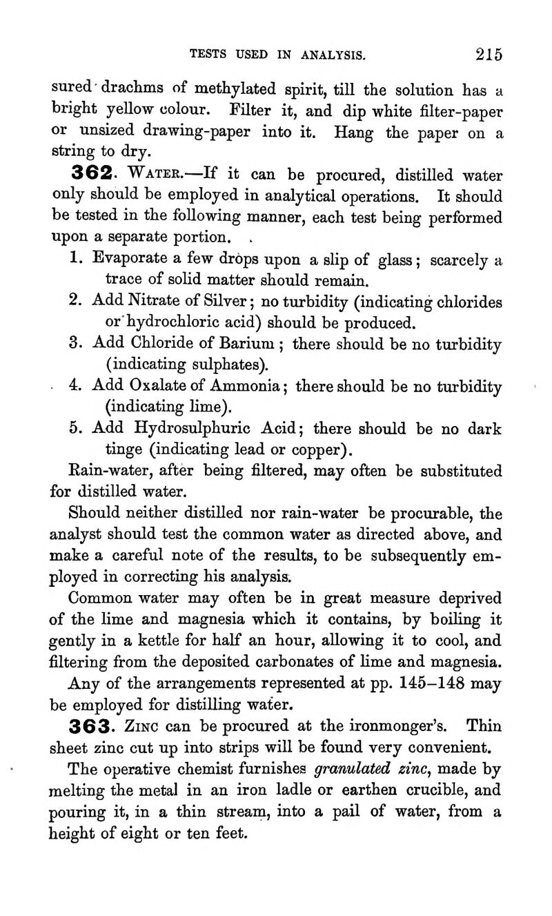 sured-drachms of methylated spirit, till the solution has a bright yellow colour. Filter it, and dip white filter-paper or unsized drawing-paper into it. Hang the paper on a string to dry. 362. Water.—If it can be procured, distilled water only should be employed in analytical operations. It should be tested in the following manner, each test being performed upon a separate portion. . 1. Evaporate a few drops upon a slip of glass; scarcely a trace of solid matter should remain. 2. Add Nitrate of Silver; no turbidity (indicating chlorides or'hydrochloric acid) should be produced. 3. Add Chloride of Barium ; there should be no turbidity (indicating sulphates). 4. Add Oxalate of Ammonia; there should be no turbidity (indicating lime). 5. Add Hydrosulphuric Acid; there should be no dark tinge (indicating lead or copper). Eain-water, after being filtered, may often be substituted for distilled water. Should neither distilled nor rain-water be procurable, the analyst should test the common water as directed above, and make a careful note of the results, to be subsequently em- ployed in correcting his analysis. Common water may often be in great measure deprived of the lime and magnesia which it contains, by boiling it gently in a kettle for half an hour, allowing it to cool, and filtering from the deposited carbonates of Ume and magnesia. Any of the arrangements represented at pp. 145-148 may be employed for distiUing water. 363. Zinc can be procured at the ironmonger's. Thin sheet zinc cut up into strips will be found very convenient. The operative chemist furnishes granulated zinc, made by melting the metal in an iron ladle or earthen crucible, and pouring it, in a thin stream, into a pail of water, from a height of eight or ten feet.