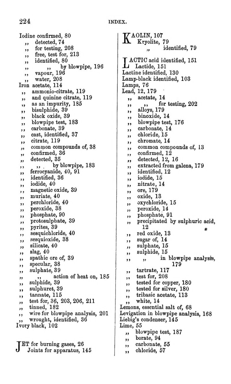 Iodine confirmed, 80 „ detected, 74 ,, for testing, 208 ,, free, test for, 213 „ identified, 80 „ ,, by blowpipe, 196 ,, vapour, 196 „ water, 208 Iron acetate, 114 ,, ammonio-citrate, 119 ,, and quinine citrate, 119 „ as an impurity, 136 ,, bisulphide, 39 ,, black oxide, 39 ,, blowpipe teat, 183 ,, carbonate, 39 ,, oast, identified, 37 ,, citrate, 119 „ common compounds of, 38 „ confirmed, 36 „ detected, 35 ,, „ , by blowpipe, 183 ,, ferrocyanide, 40, 91 ,, identified, 36 ,, iodide, 40 ,, magnetic oxide, 39 ,, muriate, 40 ,, percbloride, 40 ,, peroxide, 38 ,, phosphate, 90 „ protosnlphate, 39 ,, pyrites, 39 ,, sesquichloride, 40 „ sesqnioxide, 38 „ silicate, 40 „ slag, 40 „ spathic ore of, 39 ,, specular, 38 ,, sulphate, 39 „ ,, action of heat on, 185 ,, sulphide, 39 ,, snlphuret, 39 ,, tannate, 115 „ test for, 36, 203, 206, 211 „ tinned, 182 ,, wire for blowpipe analysis, 201 ,, wrought, identified, 36 Ivory black, 102 JET for burning gases, 26 Joints for apparatus, 145 KAOLIN, 107 Kryolite, 79 „ identified, 79 LACTIC acid identified, 151 Lactide, 151 LEictine identified, 130 Lamp-black identified, 103 Lamps, 76 Lead, 12, 179 ' „ acetate, 14 ,, ,, for testing, 202 ,, aUoys, 179 ,, biuoxide, 14 „ blowpipe teat, 176 ,, carbonate, 14 „ chloride, 15 ,, chromate, 14 „ common compounds of, 13 ,, confirmed, 12 „ detected, 12, 16 ,, extracted from galena, 179 ,, identified, 12 ,, iodide, 15 ,, nitrate, 14 ,, ore, 179 ,, oxide, 13 ,, oxychloride, 15 ,, peroxide, 14 ,, phosphate, 91 ,, precipitated by sulphuric acid, 12 , ,, red oxide, 13 ,, sugar of, 14 „ sulphate, 15 „ sulphide, 15 ,, „ in blowpipe analysis, 179 ,, tartrate, 117 „ test for, 208 ,, tested for copper, 180 ,, tested for silver, 180 ,, tribasic acetate, 113 ,, white, 14 Lemons, essential salt of, 68 Levigation in blowpipe analysis, 168 Liebig's condenser, 145 Lime, 55 „ blowpipe test, 187 ,, borate, 94 ,, carbonate, 55 ,, chloride, 57