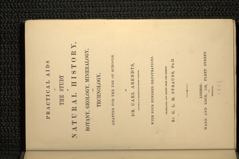 PRACTICAL AIDS TO THE STUDY OP NATURAL HISTORY, BOTANY, GEOLOGY, MINERALOGY, AND TECHNOLOGY, ADAPTED FOR THE USE OF SCHOOLS. DR. CARL ARENDTS, PROFESSOR AT THE MILITARY SCHOOL OP MUNICH. WITH FOUR HUNDRED ILLUSTRATIONS. TRANSLATED AND EDITED FROM THE GERMAN BY G. L. M. STRAUSS, PH.D. LONDON: WARD AND LOCK, 158, FLEET STREET. J1DCCCLXI.