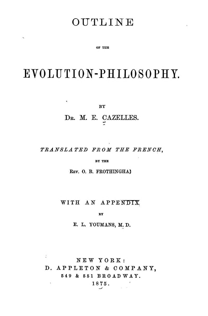 OUTLINE EVOLUTION-PHILOSOPHY. BT De. m. e. gazelles. TRANSLATED FROM THE FRENCH, Ret. 0. B. FKOTHINGHAJ WITH AN APPESTTTX BT E. L. YOUMANS, M. D. FEW YORK : D. APPLETON & COMPANY, 649 & 651 BROADWAY. 1875.