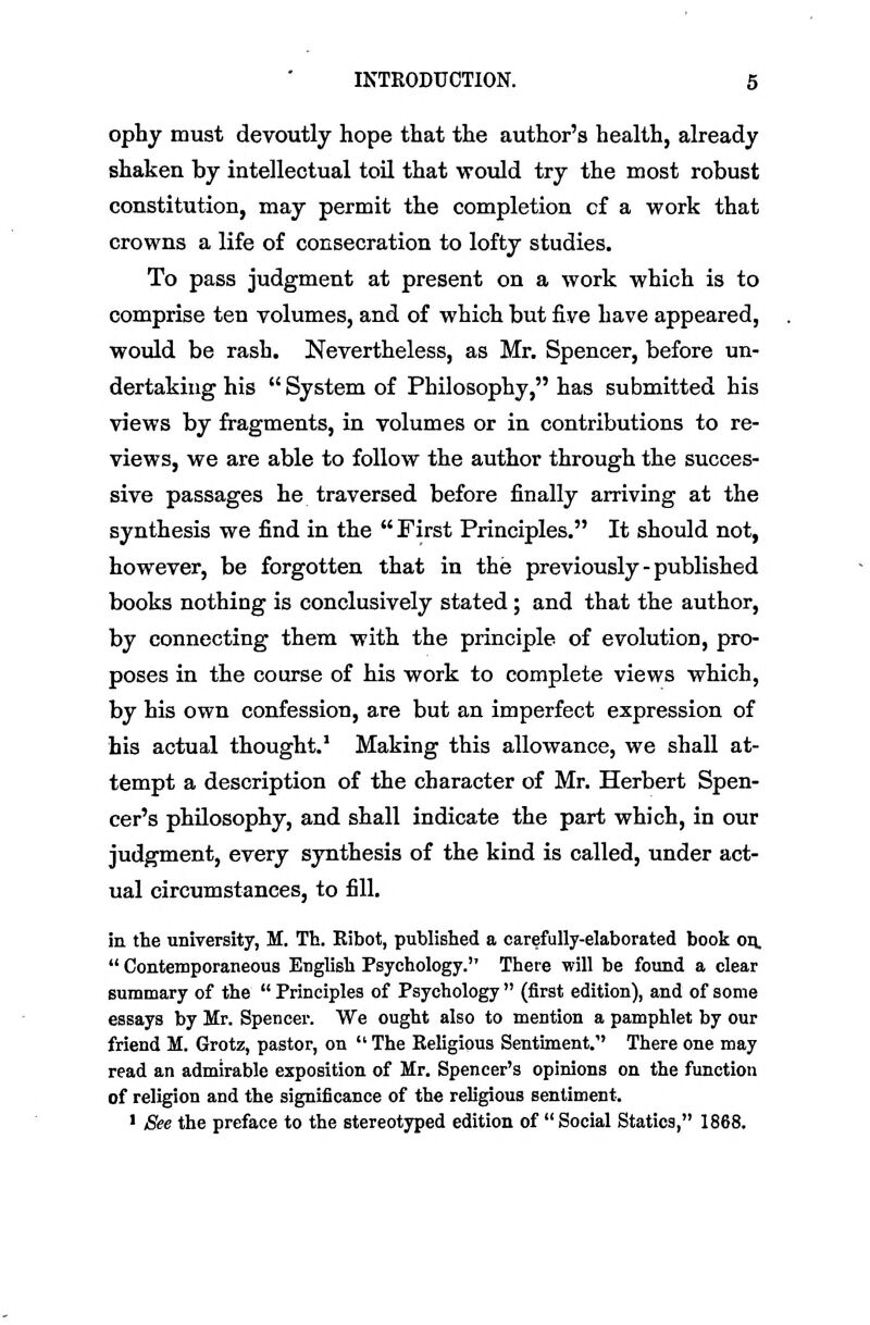 ophy must devoutly hope that the author's health, already shaken by intellectual toil that ■would try the most robust constitution, may permit the completion cf a work that crowns a life of consecration to lofty studies. To pass judgment at present on a work which is to comprise ten volumes, and of which but five have appeared, would be rash. Nevertheless, as Mr. Spencer, before un- dertaking his  System of Philosophy, has submitted his views by fragments, in volumes or in contributions to re- views, we are able to follow the author through the succes- sive passages he traversed before finally arriving at the synthesis we find in the  First Principles. It should not, however, be forgotten that in the previously - published books nothing is conclusively stated ; and that the author, by connecting them with the principle of evolution, pro- poses in the course of his work to complete views which, by his own confession, are but an imperfect expression of his actual thought.' Making this allowance, we shall at- tempt a description of the character of Mr. Herbert Spen- cer's philosophy, and shall indicate the part which, in our judgment, every synthesis of the kind is called, under act- ual circumstances, to fill. in the university, M. Th. Eibot, published a carefully-elaborated book on.  Contemporaneous English Psychology. There will be found a clear summary of the  Principles of Psychology  (first edition), and of some essays by Mr. Spencer. We ought also to mention a pamphlet by our friend M. Grotz, pastor, on  The Eeligipus Sentiment. There one may read an admirable exposition of Mr. Spencer's opinions on the function of religion and the significance of the religious sentiment. • See the preface to the stereotyped edition of  Social Statics, 1868.