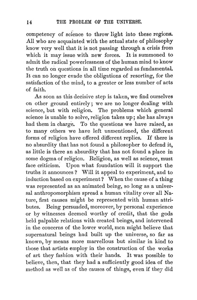 competency of science to throw light into these regions. All who are acquainted with the atJtual state of philosophy know very well that it is not passing through a crisis from which it may issue with new forces. It is summoned to admit the radical power]essness of the human mind to know the truth on questions in all time regarded as fundamental. It can no longer evade the obligations of resorting, for the satisfaction of the mind, to a greater or less number of acts of faith. As soon as this decisive step is taken, we find ourselves on other ground entirely; we are no longer dealing with science, but with religion. The problems which general science is unable to solve, religion takes up; she has always had them in charge. To the questions we have raised, as to many others we have left unmentioned, the different forms of religion have offered different replies. If there is no absurdity that has not found a philosopher to defend it, as little is there an absurdity that has not found a place in some dogma of religion. Religion, as well as science, must face criticism. Upon what foundation will it support the truths it announces ? Will it appeal to experiment, and to induction based on experiment ? When the cause of a thing was represented as an animated being, so long as a univer- sal anthropomorphism spread a human vitality over all Na- ture, first causes might be represented with human attri- butes. Being persuaded, moreover, by personal experience or by witnesses deemed worthy of credit, that the gods held palpable relations with created beings, and intervened in the concerns of the lower world, men might believe that supernatural beings had built up the universe, so far as known, by means more marvellous but similar in kind to those that artists employ in the construction of the works of art they fashion with their hands. It was possible to believe, then, that they had a sufficiently good idea of the method as well as of the causes of things, even if they did