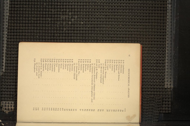 § 16. Lanthanum ..... 59 § 17. Didymium ..... 60 § 18. Yttrium and Erbium .... 62 § 19. Barium ...... 63 § 20. Strontium ...... 66 § 21. Calcium ...... 70 § 22. Lead ...... 74 §23. Copper . '. 78 § 24 and § 25. Mercury— (1) Mercurous Compounds . . . .81 (2) Mercuric Compounds .... 82 § 26. Gold ...... 83 § 27 and § 28. Platinum— (1) Platinum Bichloride (Platinous Chloride) . 85 (2) Platinum Tetrachloride (Chloroplatinic Acid} . 86 § 29. Palladium ...... 87 § 30. Iridium ...... 89 § 31. Rhodium ...... 89 § 32. Ruthenium ..... 90 § 33. Osmium ...... 91 § 34 and § 35. Tin — (1) Stannous Chloride . ... . . 92 (2) Stannic Chloride . . . . 93 § 36. Titanium . . 94 § 37. Zirconium . . . . • .96 § 38. Thorium ...... 97 § 39. Silicon ...... 99 § 40. Carbon . . ......' . . 101 § 41. Boron . . ' . • . . . 102 § 42. Aluminium . . . . . 103 § 43. Iron . . ... 105 § 44. Chromium . . . . 107 § 45. Vanadium . . . . . . 109 § 46. Niobium . . . . . .no §47. Tantalum . . .. i- .' . m §48. Bismuth . . ' . . . . 113 §49. Antimony . . . . . .115 § 50 and § 51. Arsenic— (1) Arsenious Oxide . . . . 117 (2) Arsenic Acid . -. . . .118 § 52. Phosphorus . . . .119