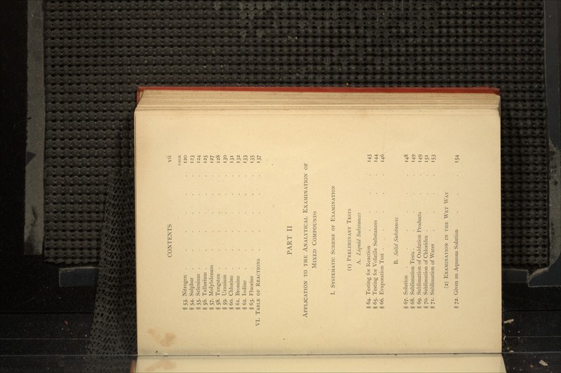 PAGE § 53. Nitrogen . . . . . .120 § 54. Sulphur . . . . . .123 § 55. Selenium . .... 124 § 56. Tellurium . . . . . .125 § 57. Molybdenum . . . . . .127 § 58. Tungsten . . . . . .128 § 59. Uranium . . • . • . 130 § 60. Chlorine . . . . .131 § 61. Bromine ...... 132 § 62. Iodine . . . . . 133 § 63. Fluorine . . . . . 135 VI. TABLE OF REACTIONS . . . . . 137 PART II APPLICATION TO THE ANALYTICAL EXAMINATION OF MIXED COMPOUNDS I. SYSTEMATIC SCHEME OF EXAMINATION (i) PRELIMINARY TESTS A. Liquid Substances § 64. Testing for Reaction . . . .143 § 65. Testing for Volatile Substances . . .144 § 66. Evaporation Test . . . . .146 B. Solid Substances § 67. Solution . . . . . .148 § 68. Sublimation Tests ... .149 § 69. Sublimation of Oxidation Products . . . 149 §70. Sublimation of Chlorides . . . . 151 §71. Sublimation of Water .... 153 (2) EXAMINATION IN THE WET WAY § 72. Given an Aqueous Solution . . .154