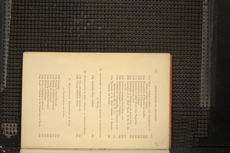I'AGE § 73. Given a Solution in Nitric Acid—Precipitation of Oxides and Basic Nitrates . . • '55 § 74. Precipitation of Chlorides and Iodides . . 156 §75. Precipitation of Carbonates . . 157 § 76. Precipitation of Oxalates . . . .158 § 77. Separation of Alkali Metals from Magnesium . 158 § 78. Examination for Acids . . ... 159 § 79. Elimination of Phosphoric and Arsenic Acid . 160 § 80. Separation of the Alkali Metals (K, Na, Li, Rb, Cs, Tl) . ... § 81. Solutions containing Hydrochloric Acid . § 82. Analytical Examination of Sulphates § 83. A Method for distinguishing the Sulphates of the Barium Group (Ba, Sr, Pb, Ca) . . 165 § 84. Treatment of the Mixed Sulphates of Bismuth, Calcium, and Sodium .... 166 II. APPLICATION OF MICROCHEMICAL ANALYSIS TO EXAMINATION OF WATER § 85. Qualitative Water Analysis . . . 167 III. EXAMINATION OF ORES—TRACING OF PRECIOUS METALS § 86. Ores with Sulphur, Arsenic, etc. . . .170 § 87. Tracing of Precious Metals , . . . . 171 IV. MICROCHEMICAL EXAMINATION OF ROCKS (i) EXAMINATION OF SLIDES § 88. Cleaning . ... 173 § 89. Testing for Hard Minerals . . .174 § 90. Etching of Polished Specimens . . 175 § 91. Testing for Carbonates .... 176 § 92. Staining of Etched Specimens . . .176 §93. Methods of Staining . . . .177 §94. Result of Staining on Minerals . . . 177 §95. Result of Staining on the Ground-mass of Rocks . 179
