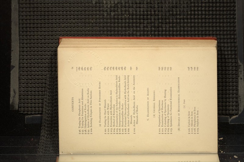 PAGE § 96. Testing for Phosphoric Acid . . .180 § 97. Testing for Potassium and Aluminium . . 180 § 98. Disintegration of Rocks . . . .181 § 99. Action of Hydrofluoric Acid on Rocks _ . . 182 § 100. Isolating Felspars in Thin Sections . . 183 (2) EXAMINATION OF POWDERED ROCKS § 101. Testing for Hard Minerals . . . 184 § 102. Extraction with Water . . . . 184 § 103. Extraction with Hydrochloric Acid . . 185 § 104. Method of Extraction . . . .186 §105. Examination of the Solution in Hydrochloric Acid 186 § 106. Interpretation of Results—Holocrystalline Rocks 187 § 107. Hemicrystalline Rocks .... 188 § 108. Fractional Decomposition with Hydrofluoric Acid 189 § 109. Action of Hydrofluoric Acid on the Rock-forming Minerals . . . . .190 § no. Action of Hydrofluoric Acid on the Accessory Minerals of Rocks . . . .191 V. EXAMINATION OF ALLOYS (A) GENERAL REMARKS §in. Preparation of Specimens . . . 192 § 112. Examination of Hardness . . . 193 § 113. Colouring of Specimens by Heating . . 193 § 114. Etching of Specimens .... 195 § 115. Specimens for Fractional Examination . . 197 (B) DETAILS OF MICROCHEMICAL EXAMINATION (i) Iron § 116. Carbon in Iron . . . . .198 § 117. Silicon in Iron ..... 198 § 118. Phosphorus in Iron .... 199 § 119. Sulphur in Iron ..... 199