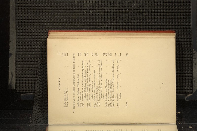 PAGE § 146. Silver Alloys ... .221 § 147. Platinum Alloys ... . 222 VI. EXAMINATION OF SOME COMBINATIONS OF RARE ELEMENTS § 148. Native Platinum (Platinum Ore) . . . 222 § 149. Osmic Acid ..... 224 § 150. Examination of a Solution containing Platinum, Iridium, Palladium, and Rhodium . \ 226 § 151. Minerals containing Tantalic and Niobic Acids . 228 § 152. Minerals containing Thorium, Titanium, Zir- conium, Yttrium, etc. . . .' .231 § 153. Titanates and Zirconates—Vanadium . . 233 § 154. Tin and Tungsten .... 235 § 155. Compounds of the Cerite Metals, associated with Compounds of Iron, Aluminium, and Bivalent Metals . . . . . . 237 § 156. Chromium and Aluminium . . . 238 § 157. Aluminium and Beryllium . . . 238 § 158. Beryllium and Magnesium . . . 240 § 159. Beryllium, Iron, and Manganese—Beryllium and Zinc . . . . . .241 § 160. Beryllium, Aluminium, Iron, Yttrium, and Calcium . . . . .241 INDEX . . . . . 243