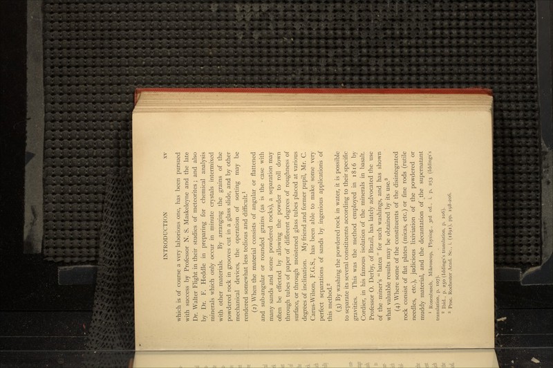 which is of course a very laborious one, has been pursued with success by Professor N. S. Maskeleyne and the late Dr. Walter Flight in their studies of meteorites; and also by Dr. F. Heddle in preparing for chemical analysis minerals which only occur in minute crystals intermixed with other materials. By arranging the grains of the powdered rock in grooves cut in a glass slide, and by other mechanical devices, the operation of sorting may be rendered somewhat less tedious and difficult.1 (2) When the material consists of angular or flattened and sub-angular or rounded grains (as is the case with many sands and some powdered rocks), a separation may often be effected by allowing the powder to roll down through tubes of paper of different degrees of roughness of surface, or through moistened glass tubes placed at various degrees of inclination. My friend and former pupil, Mr. C. Carus-Wilson, F.G.S., has been able to make some very perfect separations of sands by ingenious applications of this method.2 (3) By washing the powdered rock in water, it is possible to separate its several constituents according to their specific gravities. This was the method employed in 1816 by Cordier, in his famous isolation of the minerals in basalt. Professor O. Derby, of Brazil, has lately advocated the use of the miner's batea for such washings, and has shown what valuable results may be obtained by its use.3 (4) Where some of the constituents of the disintegrated rock consist of flat plates (micas, etc.) or fine rods (rutile needles, etc.), judicious lixiviation of the powdered or muddy material, and the decantation of _the supernatant 1 Rosenbusch, Mikroscop. Physiog., 3rd ed., i. p. 253 (Iddings's translation, p. 107).  Ibid., p. 250 (Iddings's translation, p. 106). :! Proc. Rochester Acad. Sc., i. (1891), pp. 198-206.