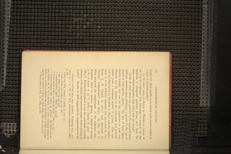 liquid will often enable us to obtain such minute bodies in a state of tolerable purity.1 (5) In some cases, as shown by Thoulet, a current of air may be employed with advantage to winnow out the flattened or elongated particles (micas, etc.) from the more rounded fragments with which they are mixed.2 (6) In all cases where the particles to be separated have different densities, great advantage is gained by the use of liquids of high specific gravity. The first of these heavy liquids brought into use for the separation of rock con- stituents was the solution of the potassium and mercuric iodide (with a maximum density of 3.196). This solu- tion was discovered by Sonstadt in 1874,3 and the employ- ment of it for isolation processes was advocated by Pro- fessor A. H. Church in 187 7,4 and afterwards by Thoulet,5 Goldschmidt,6 and others. In 1881 Dr. U. Klein proposed the employment of the cadmium boro- tungstate, either in solution (giving a liquid of density 3.28) or fused at 75° C. (with a density of 3.6).7 In 1883 C. Rohrbach proposed to use the somewhat unstable solution of the barium and mercuric iodide (with a density of 3.58S).8 Brauns in 1888 suggested the employment of the 1 Thiirach. Verhandl. Phys. Med. Gesellsch., Wurtzburg, N.F., xviii. (1884), pp. i, 2. See also Teall, Mineralogical Magazine, vii. (1887), p. 201. - Bull. Soc. Min., France, iii. (1880), pp. 100, 101. 3 Chem. News, xxix. (1874), pp. 127, 128. 4 Min. Mag. i. (1877), pp. 237, 238. 5 Comptes Rendus, Ixxxvi. (1878), pp. 454-456. 6 Neues. Jahrb. f. Min., etc., Beilag. Band i. (1881), p. 179. 7 Comptes Rendus, xciii. (1881), pp. 318-321. My friend and for- mer student, Mr. W. B. D. Edwards, now of the Geological Survey of India, has carefully investigated the best and cheapest methods of prepar- ing this very valuable reagent (see Geol. Mag., 1891, pp. 273-275). 8 Neues. Jahrb. f. Min., etc., 1883, p. 186.