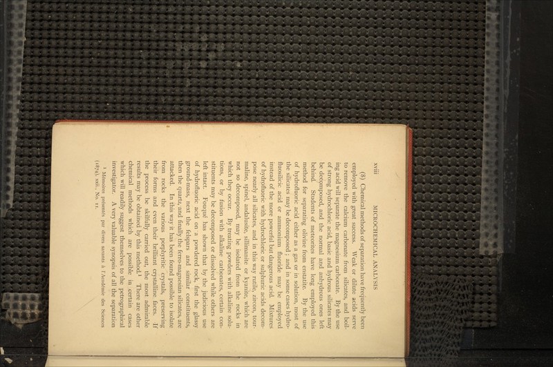 (8) Chemical methods of separation have frequently been employed with great success. Weak or dilute acids serve to remove the calcium carbonate from silicates, and boil- ing acid will separate the magnesium carbonate. By the use of strong hydrochloric acid, basic and hydrous silicates may be decpmposed, and the normal and anhydrous ones left behind. Students of meteorites have long employed this method for separating olivine from enstatite. By the use of hydrofluoric acid either as a gas or in solution, most of the silicates may be decomposed ; and in some cases hydro- fluosilicic acid or ammonium fluoride may be employed instead of the more powerful but dangerous acid. Mixtures of hydrofluoric with hydrochloric or sulphuric acids decom- pose nearly all silicates, and in this way rutile, zircon, tour- maline, spinel, andalusite, sillimanite or kyanite, which are not so decomposed, may be isolated from the rocks in which they occur. By treating powders with alkaline solu- tions, or by fusion with alkaline carbonates, certain con- stituents may be decomposed or dissolved while others are left intact. Fouque has shown that by the judicious use of hydrofluoric acid on a powdered rock, first the glassy ground-mass, next the felspars and similar constituents, then the quartz, and finally the ferro-magnesian silicates, are attacked. In this way it has been found possible to isolate from rocks the various porphyritic crystals, preserving their forms and even their brilliant crystalline faces. -If the process be skilfully carried out, the most admirable results may be obtained by this method.1 There are other chemical methods which are possible in certain cases which will readily suggest themselves to the petrographical investigator. A very valuable synopsis of all the separation 1 Me'moires pre'sente's par divers savants a 1'Acade'mie des Sciences (1874), xxii., No. ii.