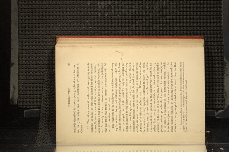 methods described in special petrographical memoirs down to the year 1890 has been compiled by Professor E. Cohen.1 II. The microchemical methods of investigating minute particles of rocks or minerals demand for their successful accomplishment some skill in manipulation and consider- able practice; but the results are so rapidly obtained, and are frequently of such extreme value, that no petrologist who has taken the trouble to master the methods will fail to make constant use of them. The fragments to be employed in a microchemical assay may be obtained by several different methods. When the isolation processes, described in preceding paragraphs, have been employed, one of the particles may be selected for being subjected to the microchemieal tests as a preliminary to their complete quantitative analysis. In other cases a convenient fragment may usually be obtained by crushing a small portion of the rock and searching for a suitable crystal or piece of a mineral under a lens. Where the mineral to be examined is only sparsely scattered through the rock, however, one of two methods must be employed. A thin transparent slice, ground in the ordinary way, must be de- tached from the glass to which it is attached either by warming or the use of a solvent, and, by the aid of needle- points, broken up under the low power of a microscope, so as to detach a fragment of the particular mineral which is to be subjected to microchemical examination. The other method consists in adjusting over the mounted slice of rock a cover-glass perforated with a small hole, so that 1  Zusammenstellung petrographischer Untersuchungsmethoden nebst Angabe der Literatur. Mittheilungen aus dem naturwissenschaftlichen Verein ftir Neu-Vorpommern und Riigen in Greifswald.