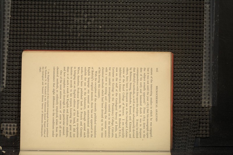 nature of the interesting studies in which he was engaged ; but it was not until the year 1877 that his monograph upon the subject actually appeared.1 From 1875 down to the date of his early and lamented death I was in frequent correspondence with him upon the subject. It may be added that Boricky's methods, as well as those subsequently devised by Behrens, Streng, Haushofer, Renard, and Klement, and others, have been in frequent use in the Geological Labora- tories of the Royal College of Science. I am especially indebted to a former assistant, Mr. T. H. Holland, F.G.S., now on the staff of the Geological Survey of India, and Lecturer on Geology in the Presidency College, Calcutta, for very careful investigations carried on in the laboratory with a view to testing and comparing the various micro- chemical methods which had been devised up to the time of his leaving this country. With the exception of the recently published translation of Boricky's original memoir, there has not appeared in the English language any manual on microchemical analysis suitable for use in the laboratory, although several such works have been published both in French and German. When, therefore, Professor Behrens asked my co-operation in bringing out an English edition of his book, I did not hesitate to accede to his request, knowing the great need there is of such a work for English and American students, and how complete and thorough is this particular manual. One of the most serious sources of error in all micro- chemical methods, as ordinarily employed, arises from the circumstance that slight differences in the conditions under 1 An English translation of this valuable monograph has been published by Professor N. H. Winchell in the Nineteenth Annual Report (1890) of the Geological and Natural History Survey of Minnesota (Minneapolis, 1892).