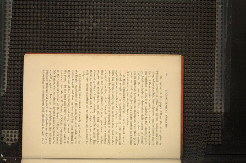 The author of this paper follows the same plan as Professor Behrens in converting all the compounds in the assay, where possible, into sulphates ; and he shows that in many of these artificial crystals, in spite of their minuteness and variation in size, it is possible by the ordinary petro- graphical methods to determine their system of crystal- lisation, the position of their optic axes, their refraction, double refraction, pleochroism, absorption, and other optical properties ; and to employ these determinations as a means of discriminating one sulphate from another. In these introductory remarks I have almost entirely confined myself to the consideration of the geological applications of microchemical analysis. But it is evident that, like blowpipe assaying, the methods described in this work may be often employed with advantage in the ordinary chemical laboratory, either for rapid testing or in confirma- tion of the results obtained by other processes. Archae- ologists and metallurgists, too, will find the methods for examining alloys of great service, especially in cases like those of manufactured articles or objects of art, in which only very minute quantities of the material are available for analysis. In concluding these remarks, it is only right to add that the English translation of this book has been made by the author himself, and that my own task has been limited to the revision of his manuscript and seeing the work through the press. In the latter task I have received much valuable assistance from Mr. A. E. Tutton, A.R.C.S., Demonstrator in the Chemical Division of the Royal College of Science. Mr. Tutton, who has himself devoted much attention to the crystallographical characters of precipitates, has rendered Professor Behrens and myself an invaluable service by so far revising the nomenclature and formulae as to make them