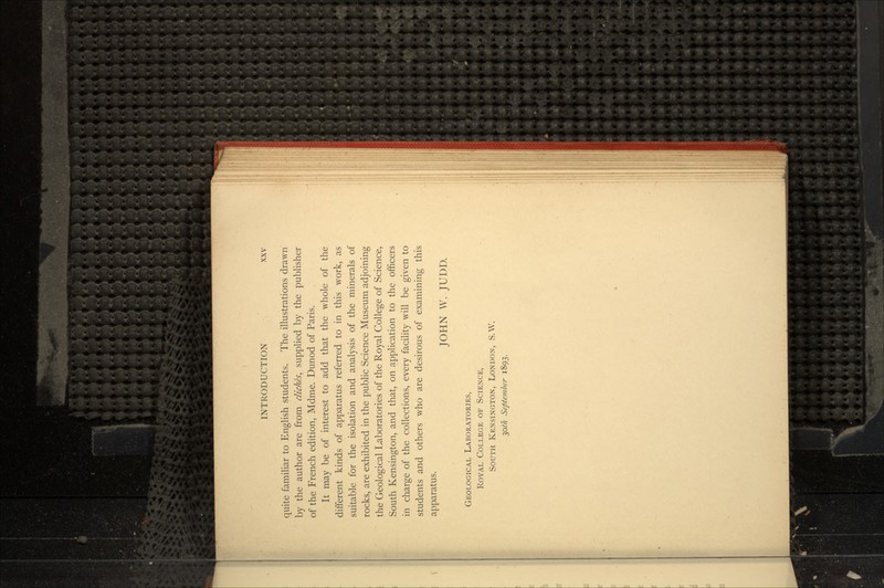 quite familiar to English students. The illustrations drawn by the author are from cliches, supplied by the publisher of the French edition, Mdme. Dunod of Paris. It may be of interest to add that the whole of the different kinds of apparatus referred to in this work, as suitable for the isolation and analysis of the minerals of rocks, are exhibited in the public Science Museum adjoining the Geological Laboratories of the Royal College of Science, South Kensington, and that, on application to the officers in charge of the collections, every facility will be given to students and others who are desirous of examining this apparatus. JOHN W. JUDD. GEOLOGICAL LABORATORIES, ROYAL COLLEGE OF SCIENCE, SOUTH KENSINGTON, LONDON, S.W. 30/7* September 1893.