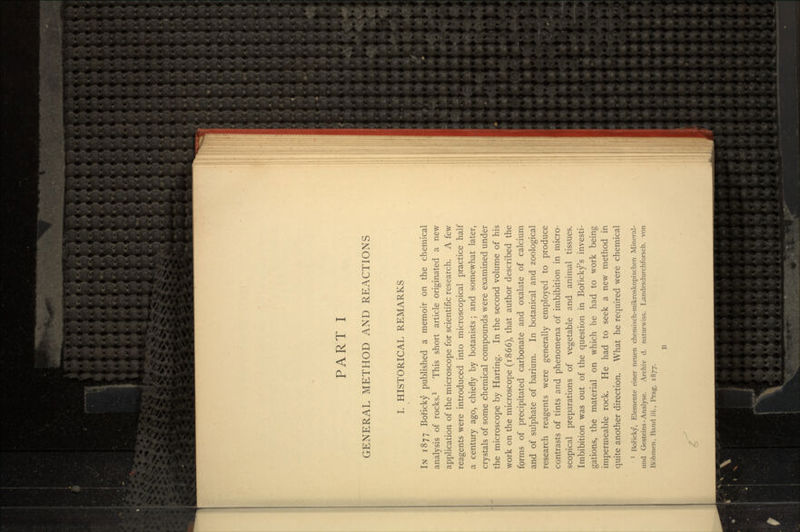 GENERAL METHOD AND REACTIONS I. HISTORICAL REMARKS IN 1877 Boficky published a memoir on the chemical analysis of rocks.1 This short article originated a new application of the microscope for scientific research. A few reagents were introduced into microscopical practice half a century ago, chiefly by botanists; and somewhat later, crystals of some chemical compounds were examined under the microscope by Harting. In the second volume of his work on the microscope (1866), that author described the forms of precipitated carbonate and oxalate of calcium and of sulphate of barium. In botanical and zoological research reagents were generally employed to produce contrasts of tints and phenomena of imbibition in micro- scopical preparations of vegetable and animal tissues. Imbibition was out of the question in Boricky's investi- gations, the material on which he had to work being impermeable rock. He had to seek a new method in quite another direction. What he required were chemical 1 Boricky, Elemente einer neuen chemisch-mikroskopischen Mineral- und Gesteins - Analyse. Archiv d. naturwiss. Landesdurchforsch. von Bohmen, Band iii., Prag, 1877. B