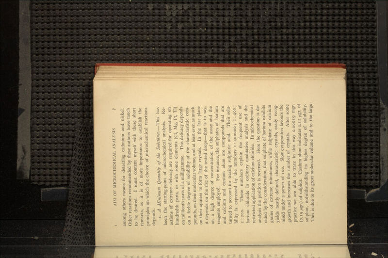among others means for detecting cadmium and nickel. Other reactions recommended by these authors leave much to be desired. I must content myself with these short remarks, as it is of more importance to establish the principles on which the choice of .microchemical reactions depends. i. A Minimum Quantity of the Substance.—This has been the starting-point of microchemical analysis. Re- actions of extreme delicacy are required for operating on hundredth parts, or with some elements (Cl, Mg, Pt, Tl) on millionth parts of a milligramme. This delicacy depends on a feeble degree of solubility of the characteristic com- pounds, on their molecular volume, and at least even as much on their aptness to form large crystals. In the last place it depends on the size of the tested drops—that is to say, on a high degree of concentration of the assay and the reagents employed. For instance, the sulphates of barium and calcium and caesium alum are compounds that are turned to account for tracing sulphuric acid. Their solu- bility is expressed by the numbers i : 400000 ; i : 400 ; i : 200. These numbers explain the frequent use of barium chloride in ordinary qualitative analysis and the restricted application of calcium chloride. In microchemical analysis the position is reversed. Here the question is de- cided by the consideration, that sulphate of barium exhibits grains of extreme minuteness, while sulphate of calcium yields neatly defined, characteristic crystals, easily recog- nised under a power of i oo. Slow evaporation favours the growth and increases the number of crystals. After some practice we are able to trace in this way 0.00019 mgr. (0.19 /Agr.) of sulphur. Caesium alum indicates 0.12 /*gr. of sulphur, notwithstanding its higher degree of solubility. This is due to its great molecular volume and to the large