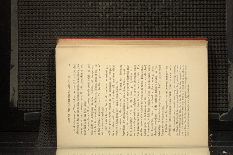 2. A Minimum of Time.—I am not sure if I have put this principle in its proper place, because microchemical analysis cannot come into universal use, if this condition is not attended to in the first place. Petrographers will of course attach great weight to the possibility of analysing minute particles of fine-grained rocks, but in chemical and industrial laboratories it will be of the greatest moment to save time by the application of microchemical methods.1 With a view to this object, all reactions necessitating a tedious preparation ought to be excluded or relegated to a subordinate place, and likewise all reactions which require a long time for their accomplishment. For instance, the method of Streng for detecting beryllium by crystallisation of its chloroplatinate must be rejected, because the crystals will not appear otherwise than in a desiccator. On the other hand, precipitation of zir- conium with potassium sulphate is open to objection, since you have to wait half an hour before it becomes visible. For similar reasons the method for separating nickel from cobalt, based upon the behaviour of their oxalates when dissolved in ammonia, which has recently been recommended anew by Haushofer, must be refused a place among micro- chemical reactions. This method labours under the dis- advantage of sometimes requiring over half a day or even longer for its completion. Filtration must be regarded as an extreme remedy, em- ployed for some valuable tests which require a clear solu- 1 The examination of a solution containing the following elements, Ca, Mg, Zn, Mn, Co, Ni, has been accomplished in forty minutes; another solution containing Ag, Hg, Pb, Bi, Sn, Sb, As, has been examined in an hour. An examination of this kind may be worked out on one slide, in such fashion, that all the characteristic products are arranged next each other—a saving of space, likewise not to be overlooked.