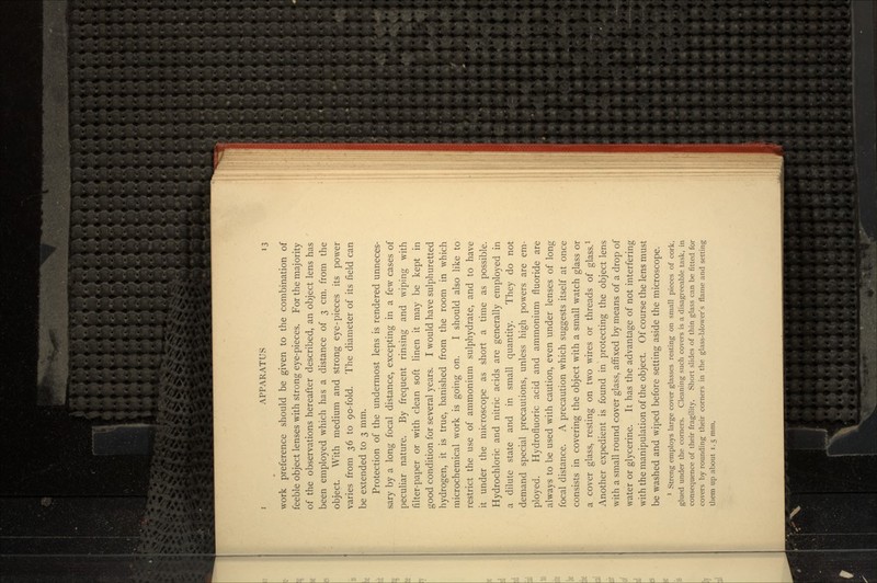 work preference should be given to the combination of feeble object lenses with strong eye-pieces. For the majority of the observations hereafter described, an object lens has been employed which has a distance of 3 cm. from the object. With medium and strong eye-pieces its power varies from 36 to go-fold. The diameter of its field can be extended to 3 mm. Protection of the undermost lens is rendered unneces- sary by a long focal distance, excepting in a few cases of peculiar nature. By frequent rinsing and wiping with filter-paper or with clean soft linen it may be kept in good condition for several years. I would have sulphuretted hydrogen, it is true, banished from the room in which microchemical work is going on. I should also like to restrict the use of ammonium sulphydrate, and to have it under the microscope as short a time as possible. Hydrochloric and nitric acids are generally employed in a dilute state and in small quantity. They do not demand special precautions, unless high powers are em- ployed. Hydrofluoric acid and ammonium fluoride are always to be used with caution, even under lenses of long focal distance. A precaution which suggests itself at once consists in covering the object with a small watch glass or a cover glass, resting on two wires or threads of glass.1 Another expedient is found in protecting the object lens with a small round cover glass, affixed by means of a drop of water or glycerine. It has the advantage of not interfering with the manipulation of the object. Of course the lens must be washed and wiped before setting aside the microscope. 1 Streng employs large cover glasses resting on small pieces of cork, glued under the corners. Cleaning such covers is a disagreeable task, in consequence of their fragility. Short slides of thin glass can be fitted for covers by rounding their corners in the glass-blower's flame and setting them up about 1.5 mm.