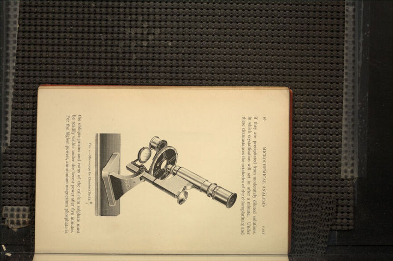 if they are precipitated from moderately diluted solutions, in which crystallisation will set in after a minute. Under these circumstances the octahedra of the chloroplatinate and FIG. 2.—Microscope for Chemists (Beck), —. the oblique prisms and twins of the calcium sulphate must be readily visible under the lowest power after five minutes. For the higher powers, ammonium-magnesium phosphate is