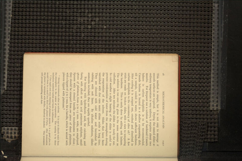 This method is simple, but it is not easy to manage if smooth surfaces are required. Drying the coated slides at ordinary temperature is very tedious, it requires about two months. For frequent use a solution of hardened Canada balsam in carbon disulphide is to be recommended. Canada balsam is heated in a shallow evaporating dish, till a sample, cooled in water, shows sufficient hardness. After cooling it is scraped out, crushed and dissolved in carbon disulphide to the consistency of olive oil.1 A few trials are made on broken slides, with a view to tempering the hardness. This is easily done by adding soft balsam. The solution is run over the glass in the same manner as collodion. After ten minutes the slides are ready for use. In cold weather a slight heating of the slides is useful to prevent condensation of water from the atmosphere during the evaporation of the solvent. Slides that have been varnished with due care resist dilute acids a long time. They are cleaned with cold water and burnished by rubbing with soft linen. By alkaline solutions, dilute ammonia included, they are rapidly spoiled. For heating with hydrofluoric acid, for calcining and fusing with alkali or with acid potassium sulphate, small spoons of platinum, from 9 to 15 mm. wide, are employed. Spoons with a riveted handle are troublesome to clean; they should be stamped from one piece of sheet platinum, with a lappet of 5 to 7 mm. for a handle, which is seized with pincers tipped with platinum.2 1 Streng recommends ether as solvent. It is apt to absorb water from the atmosphere in the course of evaporation. The coating is by these inclusions rendered turbid and liable to infiltration. 2 For rapid and easy cleaning of platinum spoons it is a good plan to mould them in a small box filled with plaster of Paris. After desiccation the plaster is varnished with shellac, dissolved in alcohol. This treatment will prevent crumbling and dust.