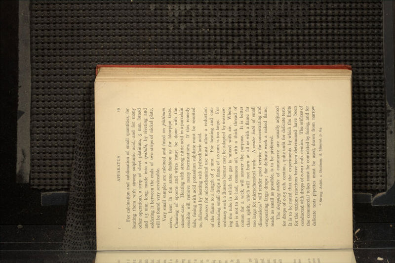 For calcination and sublimation of small quantities, for heating them with strong sulphuric acid, and for many other operations, a strip of sheet platinum, 5 mm. broad and 15 mm. long, made into a spatula, by riveting and soldering it between the ends of two strips of nickel plate, will be found very serviceable. Very small samples are calcined and fused on platinum wires, bent in the same fashion as for blowpipe tests. Cleaning of spoons and wires must be done with the utmost care. Heating with strong nitric acid in a porcelain crucible will remove many incrustations. If this remedy fails, fusing with acid potassium sulphate must be resorted to, followed by heating with hydrochloric acid. Burners for microchemical use must allow a reduction of the flame to a length of 5 mm. For heating and con- centrating small drops a flame of 10 mm. is too large. For ordinary work a Bunsen burner may be adapted by unscrew- ing the tube in which the gas is mixed with air. Where gas is not to be had, common oil, with a thick thread of cotton for a wick, will answer the purpose. It is better than spirit, which will not burn at all or with a flame far too large for microchemical work. A water bath of small dimensionsT will render good service for concentrating and evaporating large drops; for delicate work a naked flame, made as small as possible, is to be preferred. The dropping bottles of commerce are usually adjusted for drops of 0.05 cub. centim., quite unfit for delicate tests. It is to be noted that the experiments by which the limits for the various reactions have been determined have been conducted with drops of o.ooi cub. centim. The orifices of the commercial tubes must be contracted by fusing, and for delicate tests pipettes must be used, drawn from narrow