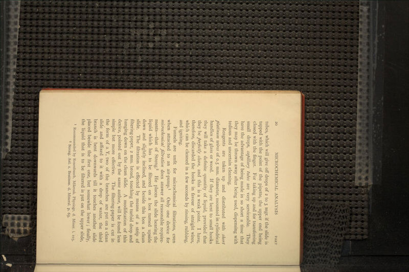 tubes, which will give off drops of 2 to 3 mgr. if the slide is tapped with the point of the pipette, the upper end being closed with the finger. For taking up and for transferring small drops, capillary tubes are very serviceable. They have the advantage of being made in so short a time that they may be thrown away after being used, dispensing with tedious and uncertain cleaning. Reagents are taken up and distributed with short platinum wires of 0.5 mm. diameter, mounted in cylindrical handles of glass or wood. If they are bent to small hooks they will take a definite quantity of liquid, provided that they be perfectly clean, and this is a weak point. I have, therefore, discarded the hooks in favour of straight wires, which can be cleaned in a few seconds by rinsing, rubbing, and igniting. Funnels are unfit for microchemical filtrations, even when attached to an air-pump.1 Only one device for microchemical filtration does answer all reasonable require- ments—that of Streng.2 He places the slide bearing the liquid which has to be filtered on a box turned upside down and slightly inclined, and beside this box a clean slide. The filtration is effected by means of a strip of filtering-paper, 2 mm. broad, touching the turbid drop and hanging down on the clean slide. A modification of this device, pointed out by the same author, will be found less simple but more effective. The filtering-paper is cut in the form of a Y, two of the branches are put on a clean slide and affixed to it with a drop of water, the third branch is bent downwards till it touches another slide placed beside the first one, but somewhat lower; finally, the liquid that is to be filtered is put on the upper slide, 1 Recommended by Rosenbusch, Mikrosk. Physiogr. d. Miner, i. 105. 2 Streng, Anl. z. Bestimm. d. Mineral, p. 65.