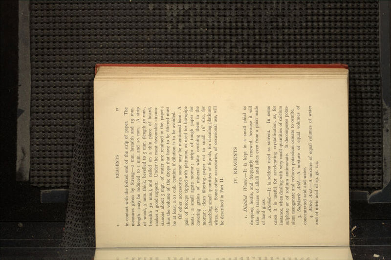 in contact with the forked end of the strip of paper. The measures given by Streng—2 mm. breadth and 25 mm. length—may be reduced to i mm. and 10 mm. A strip of wood, 7 mm. thick, bevelled to 5 mm. (length 50 mm., breadth 30 mm.), and nailed on a thin piece of board, makes a good support. Under the most favourable circum- stances about 5 mgr. of water are retained in the paper ; thus the volume of the drops that have to be filtered must be at least o.oi cub. centim. if dilution is to be avoided. Of other accessories some may be mentioned here : A pair of forceps tipped with platinum, as used for blowpipe tests ; a small agate mortar; strips of tough paper for covering grains of mineral while crushing them in the mortar; clean filtering - paper cut to small 16° size, for absorbing small quantities of liquids, for cleaning platinum wires, etc. Some other accessories, of occasional use, will be described in Part II. IV. REAGENTS 1. Distilled Water.—It is kept in a small phial or dropping bottle, and frequently renewed, because it will take up traces of alkali and silica even from a phial made of hard glass. 2. Alcohol.—It is seldom used as solvent. In some cases it is useful for accelerating crystallisation, as, for instance, when dealing with very small quantities of calcium sulphate or of sodium antimonate. It decomposes potas- sium manganate and reduces potassium osmate to osmite. 3. Sulphuric Acid.—A mixture of equal volumes of concentrated acid and water. 4. Nitric Acid.—A mixture of equal volumes of water and of nitric acid of sp. gr. 1.4.