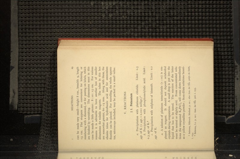 can be made very small—height 8 cm., breadth 9, length 13 cm. Flat stoppers are convenient for lettering or numbering with a diamond, or for pasting on labels, which are finished by varnishing. The dimensions must in this case be made a little greater : 8:10:15 cm. For various reasons it is advisable to have another box of smaller dimensions for volatile reagents. The tubes in this box are somewhat greater, 60:15 mm. Along with these, the ebonite tubes for hydrofluoric acid and for ammonium fluoride can be placed. For travelling, the whole appara- tus, microscope included, may be packed in a small valise. V. REACTIONS § 1. Potassium a. Precipitation with platinum chloride. Limit: o. 5 //gr. of K (i fj.gr. = 0.001 milligr.) l b. Precipitation with phosphomolybdic acid. Limit: 0.3 /xgr. of K.2 c. Precipitation with sulphate of bismuth. Limit: 0.2 //gr. of K. a. A solution of platinum tetrachloride (i : 10) is em- ployed as reagent. It should not deposit octahedral crystals during evaporation. A small drop is put into the liquid that has to be tested. The reaction of the latter must be neutral or slightly acid. From concentrated solu- tions the compound KgPtCl^ will come down immediately as a yellow crystalline powder ; from dilute solutions beauti- 1 Behrens, Mikroch. Method, p. 22 ; also Ann. de 1'Ec. polyt. de Delft, i. 193- 2 Behrens, I.e. p. 22 ; Ann. de 1'Ec. pol. i. 193.