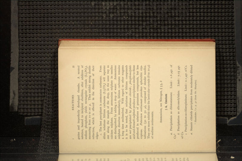 grains and imperfectly developed rhombs. A neutral solution, heated to incipient ebullition, after addition of sodium phosphate, yields rectangular crystals (Li3PO4), measuring from 10 to 20 /j.. They exhibit strong double refraction, which is effaced in the direction of their edges. c. The best precipitant is ammonium carbonate. From dilute solutions lithium carbonate (Li2CO3) will separate out along the margin of the drop, in the same way as calcium sulphate. From ammonium sulphate its needles are distinguished by adding a drop of water. Ammonium sulphate dissolves immediately, lithium carbonate remains a long time undissolved. With regard to other reagents it is to be noted, that solutions of lithium compounds are not precipitated by platinum chloride; phosphomolybdic dr/</and bismuth sulphate produce precipitates similar to those produced in solutions of potassium compounds, but less copious. Potassium antimonate provokes spherulitic crys- tallisations (30 to 50 /z), composed of slender needles. They are more soluble than the lenticular crystals (8 to 20 \L) of sodium antimonate. Ammonium, see Nitrogen, § 53, b § 4. Caesium a. Precipitation as chlorostannate. Limit: 1.6 //gr. of Cs.1 b. Precipitation as silicomolybdate. Limit: 0.25 yugr. of Cs. c. Precipitation as chloroplatinate. Limit: o.i /xgr. ofCs. a. Stannic chloride precipitates from moderately diluted 1 Haushofer, I.e. p. 31 (from Mr. Sharpies).
