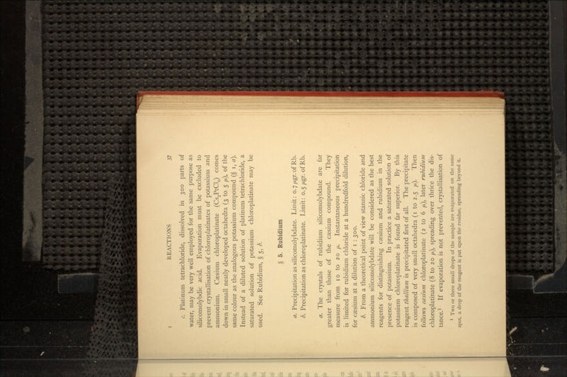 c. Platinum tetrachloride, dissolved in 300 parts of water, may be very well employed for the same purpose as silicomolybdic acid. Evaporation must be excluded to prevent crystallisation of chloroplatinates of potassium and ammonium. Caesium chloroplatinate (Cs2PtCl0) comes down in small neatly developed octahedra (3 to 5 //,), of the same colour as the analogous potassium compound (§ i, a}. Instead of a diluted solution of platinum tetrachloride, a saturated solution of potassium chloroplatinate may be used. See Rubidium, § 5, b. § 5. Rubidium a. Precipitation as silicomolybdate. Limit: o.7fj.gr.of Rb. b. Precipitation as chloroplatinate. Limit: 0.5/xgr. ofRb. a. The crystals of rubidium silicomolybdate are far greater than those of the caesium compound. They measure from 10 to 20 //. Instantaneous precipitation is limited for rubidium chloride at a hundredfold dilution, for caesium at a dilution of i : 300. b. From a theoretical point of view stannic chloride and ammonium silicomolybdate will be considered as the best reagents for distinguishing caesium and rubidium in the presence of potassium. In practice a saturated solution of potassium chloroplatinate is found far superior. By this reagent thallium is precipitated first of all. The precipitate is composed of very small octahedra (i to 2.5 yu,). Then follows ccesium chloroplatinate (2 to 6 /x), later rubidium chloroplatinate (8 to 20 //,), spreading over thrice the dis- tance.1 If evaporation is not prevented, crystallisation of 1 Two or three small drops of the sample are evaporated on the same spot, a drop of the reagent is put upon the residue, spreading beyond it.